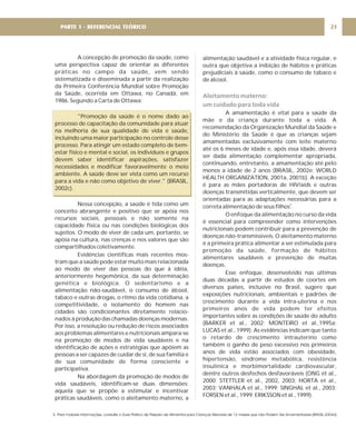 A concepção de promoção da saúde, como
uma perspectiva capaz de orientar as diferentes
práticas no campo da saúde, vem sendo
sistematizada e disseminada a partir da realização
da Primeira Conferência Mundial sobre Promoção
da Saúde, ocorrida em Ottawa, no Canadá, em
1986. Segundo a Carta de Ottawa:
"Promoção da saúde é o nome dado ao
processo de capacitação da comunidade para atuar
na melhoria de sua qualidade de vida e saúde,
incluindo uma maior participação no controle desse
processo. Para atingir um estado completo de bem-
estar físico e mental e social, os indivíduos e grupos
devem saber identificar aspirações, satisfazer
necessidades e modificar favoravelmente o meio
ambiente. A saúde deve ser vista como um recurso
para a vida e não como objetivo de viver." (BRASIL,
2002c).
Nessa concepção, a saúde é tida como um
conceito abrangente e positivo que se apóia nos
recursos sociais, pessoais e não somente na
capacidade física ou nas condições biológicas dos
sujeitos. O modo de viver de cada um, portanto, se
apóia na cultura, nas crenças e nos valores que são
compartilhados coletivamente.
Evidências científicas mais recentes mos-
tram que a saúde pode estar muito mais relacionada
ao modo de viver das pessoas do que à idéia,
anteriormente hegemônica, da sua determinação
genética e biológica. O sedentarismo e a
alimentação não-saudável, o consumo de álcool,
tabaco e outras drogas, o ritmo da vida cotidiana, a
competitividade, o isolamento do homem nas
cidades são condicionantes diretamente relacio-
nados à produção das chamadas doenças modernas.
Por isso, a resolução ou redução de riscos associados
aos problemas alimentares e nutricionais ampara-se
na promoção de modos de vida saudáveis e na
identificação de ações e estratégias que apóiem as
pessoas a ser capazes de cuidar de si, de sua família e
de sua comunidade de forma consciente e
participativa.
Na abordagem da promoção de modos de
vida saudáveis, identificam-se duas dimensões:
aquela que se propõe a estimular e incentivar
práticas saudáveis, como o aleitamento materno, a
alimentação saudável e a atividade física regular, e
outra que objetiva a inibição de hábitos e práticas
prejudiciais à saúde, como o consumo de tabaco e
de álcool.
A amamentação é vital para a saúde da
mãe e da criança durante toda a vida. A
recomendação da Organização Mundial da Saúde e
do Ministério da Saúde é que as crianças sejam
amamentadas exclusivamente com leite materno
até os 6 meses de idade e, após essa idade, deverá
ser dada alimentação complementar apropriada,
continuando, entretanto, a amamentação até pelo
menos a idade de 2 anos (BRASIL, 2002e; WORLD
HEALTH ORGANIZATION, 2001a, 2001b). A exceção
é para as mães portadoras de HIV/aids e outras
doenças transmitidas verticalmente, que devem ser
orientadas para as adaptações necessárias para a
correta alimentação de seus filhos .
O enfoque da alimentação no curso da vida
é essencial para compreender como intervenções
nutricionais podem contribuir para a prevenção de
doenças não-transmissíveis. O aleitamento materno
é a primeira prática alimentar a ser estimulada para
promoção da saúde, formação de hábitos
alimentares saudáveis e prevenção de muitas
doenças.
Esse enfoque, desenvolvido nas últimas
duas décadas a partir de estudos de coortes em
diversos países, inclusive no Brasil, sugere que
exposições nutricionais, ambientais e padrões de
crescimento durante a vida intra-uterina e nos
primeiros anos de vida podem ter efeitos
importantes sobre as condições de saúde do adulto
(BARKER et al., 2002; MONTEIRO et al.,1995a;
LUCAS et al., 1999). As evidências indicam que tanto
o retardo de crescimento intrauterino como
também o ganho de peso excessivo nos primeiros
anos de vida estão associados com obesidade,
hipertensão, síndrome metabólica, resistência
insulínica e morbimortalidade cardiovascular,
dentre outros desfechos desfavoráveis (ONG et al.,
2000; STETTLER et al., 2002, 2003; HORTA et al.,
2003; VANHALA et al., 1999; SINGHAL et al., 2003;
FORSEN et al., 1999; ERIKSSON et al., 1999).
2
Aleitamento materno:
um cuidado para toda vida
21
PARTE 1 - REFERENCIAL TEÓRICO
2- Para maiores informações, consulte o Guia Prático de Preparo de Alimentos para Crianças Menores de 12 meses que não Podem Ser Amamentadas (BRASIL,2004d)
 
