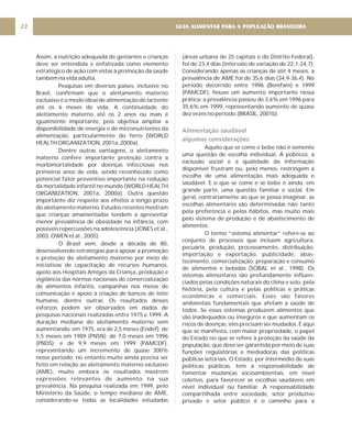 Assim, a nutrição adequada de gestantes e crianças
deve ser entendida e enfatizada como elemento
estratégico de ação com vistas à promoção da saúde
também na vida adulta.
Pesquisas em diversos países, inclusive no
Brasil, confirmam que o aleitamento materno
exclusivo é o modo ideal de alimentação do lactente
até os 6 meses de vida. A continuidade do
aleitamento materno até os 2 anos ou mais é
igualmente importante, pois objetiva ampliar a
disponibilidade de energia e de micronutrientes da
alimentação, particularmente do ferro (WORLD
HEALTH ORGANIZATION, 2001a, 2000a).
Dentre outras vantagens, o aleitamento
materno confere importante proteção contra a
morbimortalidade por doenças infecciosas nos
primeiros anos de vida, sendo reconhecido como
potencial fator preventivo importante na redução
da mortalidade infantil no mundo (WORLD HEALTH
ORGANIZATION, 2001a, 2000a). Outra questão
importante diz respeito aos efeitos a longo prazo
do aleitamento materno. Estudos recentes mostram
que crianças amamentadas tendem a apresentar
menor prevalência de obesidade na infância, com
possíveis repercussões na adolescência (JONES et al.,
2003; OWEN et al., 2005).
O Brasil vem, desde a década de 80,
desenvolvendo estratégias para apoiar a promoção
e proteção do aleitamento materno por meio de
iniciativas de capacitação de recursos humanos,
apoio aos Hospitais Amigos da Criança, produção e
vigilância das normas nacionais de comercialização
de alimentos infantis, campanhas nos meios de
comunicação e apoio à criação de bancos de leite
humano, dentre outras. Os resultados desses
esforços podem ser observados em dados de
pesquisas nacionais realizadas entre 1975 e 1999. A
duração mediana do aleitamento materno vem
aumentando: em 1975, era de 2,5 meses (Endef); de
5,5 meses em 1989 (PNSN); de 7,0 meses em 1996
(PNDS); e de 9,9 meses em 1999 (PAMCDF),
representando um incremento de quase 300%
nesse período; no entanto muito ainda precisa ser
feito em relação ao aleitamento materno exclusivo
(AME), muito embora os resultados mostrem
expressões relevantes de aumento na sua
prevalência. Na pesquisa realizada em 1999, pelo
Ministério da Saúde, o tempo mediano de AME,
considerando-se todas as localidades estudadas
(áreas urbana de 25 capitais e do Distrito Federal),
foi de 23,4 dias (intervalo de variação de 22,1-24,7).
Considerando apenas as crianças de até 4 meses, a
prevalência de AME foi de 35,6 dias (34,9-36,4). No
período decorrido entre 1996 (Bemfam) e 1999
(PAMCDF), houve um aumento importante nessa
prática: a prevalência passou de 3,6% em 1996 para
35,6% em 1999, representando aumento de quase
dez vezes no período.(BRASIL, 2001b)
Aquilo que se come e bebe não é somente
uma questão de escolha individual. A pobreza, a
exclusão social e a qualidade da informação
disponível frustram ou, pelo menos, restringem a
escolha de uma alimentação mais adequada e
saudável. E o que se come e se bebe é ainda, em
grande parte, uma questão familiar e social. Em
geral, contrariamente ao que se possa imaginar, as
escolhas alimentares são determinadas não tanto
pela preferência e pelos hábitos, mas muito mais
pelo sistema de produção e de abastecimento de
alimentos.
O termo “sistema alimentar” refere-se ao
conjunto de processos que incluem agricultura,
pecuária, produção, processamento, distribuição,
importação e exportação, publicidade, abas-
tecimento, comercialização, preparação e consumo
de alimentos e bebidas (SOBAL et al., 1998). Os
sistemas alimentares são profundamente influen-
ciados pelas condições naturais do clima e solo, pela
história, pela cultura e pelas políticas e práticas
econômicas e comerciais. Esses são fatores
ambientais fundamentais que afetam a saúde de
todos. Se esses sistemas produzem alimentos que
são inadequados ou inseguros e que aumentam os
riscos de doenças, eles precisam ser mudados. É aqui
que se manifesta, com maior propriedade, o papel
do Estado no que se refere à proteção da saúde da
população, que deve ser garantida por meio de suas
funções regulatórias e mediadoras das políticas
públicas setoriais. O Estado, por intermédio de suas
políticas públicas, tem a responsabilidade de
fomentar mudanças socioambientais, em nível
coletivo, para favorecer as escolhas saudáveis em
nível individual ou familiar. A responsabilidade
compartilhada entre sociedade, setor produtivo
privado e setor público é o caminho para a
Alimentação saudável
algumas considerações
GUIA ALIMENTAR PARA A POPULAÇÃO BRASILEIRA
22
 