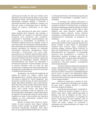 construção de modos de vida que tenham como
objetivo central a promoção da saúde e a prevenção
das doenças. Assim, é pressuposto da promoção da
alimentação saudável ampliar e fomentar a
autonomia decisória dos indivíduos e grupos, por
meio do acesso à informação para a escolha e
adoção de práticas alimentares (e de vida)
saudáveis.
Uma alternativa de ação para a alimen-
tação saudável deve favorecer, por exemplo, o
deslocamento do consumo de alimentos pouco
saudáveis para alimentos mais saudáveis,
respeitando a identidade cultural-alimentar das
populações ou comunidades. As proibições ou
limitações impostas devem ser evitadas, a não ser
que façam parte de orientações individualizadas e
particularizadas do aconselhamento nutricional de
pessoas portadoras de doenças ou distúrbios
nutricionais específicos, devidamente funda-
mentadas e esclarecidas. Por outro lado,
supervalorizar ou mistificar determinados alimen-
tos em função de suas características nutricionais ou
funcionais também não deve constituir a prática da
promoção da alimentação saudável. Alimentos
nutricionalmente ricos devem ser valorizados e
entrarão naturalmente na dieta adotada, sem que
se precise mistificar uma ou mais de suas
características, tendência esta muito explorada pela
propaganda e publicidade de alimentos funcionais
e complementos nutricionais.
Atualmente, em função das exigências do
padrão de estética em “moda”, muitas vezes
inapropriado para a grande maioria das pessoas,
são muitas as opções de “dietas milagrosas” que
prometem a perda de peso, de forma acentuada e
rápida. Não faltam exemplos, como a dieta da lua,
dieta das frutas, dietas da sopa, dieta das proteínas,
dietas dos , dietas com restrição a carboi-
drato, entre tantas outras. São dietas que
geralmente restringem o tipo de alimento a ser
consumido (tipo e qualidade) e a quantidade diária
de ingestão. Em sua grande maioria causam efeitos
negativos na saúde e não atendem aos requisitos
exigidos de uma alimentação saudável para
manutenção da saúde.
Mesmo as dietas para perda ou manu-
tenção do peso corporal, que exigem redução
calórica, devem atender ao padrão alimentar e
nutricional considerado adequado. Além disso,
deve ser uma oportunidade de aprender e exercitar
shakes
a reeducação alimentar, atendendo aos quesitos da
adequação em quantidade e qualidade, prazer e
saciedade.
A formação dos hábitos alimentares se
processa de modo gradual, principalmente durante
a primeira infância; é necessário que as mudanças
de hábitos inadequados sejam alcançadas no tempo
adequado, sob orientação correta. Não se deve
esquecer que, nesse processo, também estão
envolvidos valores culturais, sociais, afetivos/
emocionais e comportamentais, que precisam ser
cuidadosamente integrados às propostas de
mudanças.
De acordo com os princípios de uma
alimentação saudável, todos os grupos de alimentos
devem compor a dieta diária. A alimentação
saudável deve fornecer água, carboidratos,
proteínas, lipídios, vitaminas, fibras e minerais, os
quais são insubstituíveis e indispensáveis ao bom
funcionamento do organismo. A diversidade
dietética que fundamenta o conceito de
alimentação saudável pressupõe que nenhum
alimento específico ou grupo deles isoladamente ,
é suficiente para fornecer todos os nutrientes
necessários a uma boa nutrição e conseqüente
manutenção da saúde.
A ciência comprova aquilo que ao longo do
tempo a sabedoria popular e alguns estudiosos, há
séculos, apregoavam: a alimentação saudável é a
base para a saúde. A natureza e a qualidade daquilo
que se come e se bebe é de importância funda-
mental para a saúde e para as possibilidades de se
desfrutar todas as fases da vida de forma produtiva
e ativa, longa e saudável.
Salienta-se ainda que a prática de ativi-
dade física é igualmente estratégica para redução
de peso. Não é possível dissociar o consumo
alimentar do gasto energético.
A perda de peso acelerada e “instantânea”
impede a perda de gordura corporal. O que se
perde, nesses casos, é água corporal que pesa na
balança, mas não se emagrece de fato. Com a
orientação de um nutricionista, os resultados de
perda e manutenção do peso saudável, estes os
aspectos mais difíceis e comprometidos pelas
“dietas da moda”, podem ser excelentes e
alcançados sem comprometimento da saúde e do
estado nutricional.
23
PARTE 1 - REFERENCIAL TEÓRICO
 