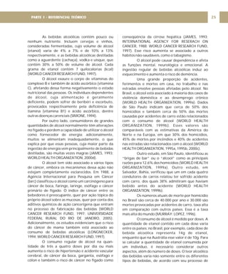As bebidas alcoólicas contêm pouco ou
nenhum nutriente. Incluem cervejas e vinhos,
consideradas fermentadas, cujo volume de álcool
(etanol) varia de 4% a 7% e de 10% a 13%
respectivamente, e as bebidas alcoólicas destiladas
como a aguardente (cachaça), vodka e uísque, que
contêm 30% a 50% de volume de álcool. Cada
grama de etanol contém 7 quilocalorias (kcal)
(WORLD CANCER RESEARCH FUND, 1997).
O álcool exaure o corpo de vitaminas do
complexo B e também de ácido ascórbico (vitamina
C), afetando dessa forma negativamente o estado
nutricional das pessoas. Os indivíduos dependentes
de álcool, cuja alimentação é geralmente
deficiente, podem sofrer de beribéri e escorbuto,
provocados respectivamente pela deficiência de
tiamina (vitamina B1) e ácido ascórbico, dentre
outras doenças carenciais (SIMONE, 1994).
Por outro lado, consumidores de grandes
quantidades de álcool normalmente têm alterações
no fígado e perdem a capacidade de utilizar o álcool
como fornecedor de energia; adicionalmente,
muitos se alimentam inadequadamente, o que
explica por que essas pessoas, cuja maior parte da
ingestão de energia vem principalmente de bebidas
destiladas, são muitas vezes magras (JAMES, 1993;
WORLD HEALTH ORGANIZATION, 2000d).
O álcool tem sido associado a vários tipos
de câncer, embora os mecanismos dessa ação não
estejam completamente esclarecidos. Em 1988, a
Agência Internacional para Pesquisa em Câncer
(Iarc) classificou o álcool como um carcinógeno para
câncer de boca, faringe, laringe, esôfago e câncer
primário de fígado. O índice de câncer entre os
bebedores é preocupante, quer por ação tópica do
próprio álcool sobre as mucosas, quer por conta dos
aditivos químicos de ação cancerígena que entram
no processo de fabricação das bebidas (WORLD
CANCER RESEARCH FUND, 1997; UNIVERSIDADE
FEDERAL RURAL DO RIO DE JANEIRO, 2005).
Adicionalmente, os estudos evidenciam que o risco
do câncer de mama também está associado ao
consumo de bebidas alcoólicas (LONGNECKER,
1994; WORLD CANCER RESEARCH FUND, 1997).
O consumo regular de álcool na quan-
tidade de três a quatro doses por dia ou mais
aumenta o risco de hipertensão e acidente vascular
cerebral, de câncer da boca, garganta, esôfago e
cólon e também o risco de câncer no fígado como
conseqüência da cirrose hepática (JAMES, 1993;
INTERNATIONAL AGENCY FOR RESERACH ON
CANCER, 1988; WORLD CANCER RESEARCH FUND,
1997). Esse risco aumenta se associado a outros
hábitos não-saudáveis, como o tabagismo.
O álcool pode causar dependência e afeta
as funções mental, neurológica e emocional. A
ingestão regular de bebidas alcoólicas induz ao
esquecimento e aumenta o risco de demência.
Uma grande proporção de acidentes,
ferimentos e mortes em casa, no trabalho e nas
estradas envolve pessoas afetadas pelo álcool. No
Brasil, o álcool está associado à maioria dos casos de
violência doméstica e ao desemprego crônico
(WORLD HEALTH ORGANIZATION, 1999a). Dados
de São Paulo indicam que cerca de 50% dos
homicídios e também cerca de 50% das mortes
causadas por acidentes de carro estão relacionados
com o consumo de álcool (WORLD HEALTH
ORGANIZATION, 1999b). Esses valores são
comparáveis com as estimativas da América do
Norte e na Europa, em que 30% dos homicídios,
45% de mortes por incêndios e 40% de acidentes
nas estradas são relacionados com o álcool (WORLD
HEALTH ORGANIZATION, 1995a, 1995b, 2000c).
Outro estudo, em São Paulo, identificou as
“brigas de bar” ou o “álcool” como as principais
razões para 12,6% dos homicídios (WORLD HEALTH
ORGANIZATION, 1999a). Outro estudo, em
Salvador, Bahia, verificou que um em cada quatro
condutores de carros relatou ter sofrido acidente
com carro, dos quais 38% admitiram que haviam
bebido antes do acidente (WORLD HEALTH
ORGANIZATION, 1999b).
Os números atuais de morte por homicídio
no Brasil são cerca de 40.000 por ano e 30.000 são
mortes provocadas por acidentes de carro, taxa alta
em comparação com outros países. Essa é a taxa
mais alta do mundo (MURRAY; LOPEZ, 1996).
O consumo de álcool é medido por doses. A
quantidade de etanol contido em cada dose varia
entre os países: no Brasil, por exemplo, cada dose de
bebida alcoólica representa 14g de etanol,
enquanto que na Austrália esse valor é de 10g. Para
se calcular a quantidade de etanol consumida por
um indivíduo, é necessário considerar outros
aspectos, além do número de doses. O teor alcoólico
das bebidas varia não somente entre os diferentes
tipos de bebidas, de acordo com seu processo de
25
PARTE 1 - REFERENCIAL TEÓRICO
 