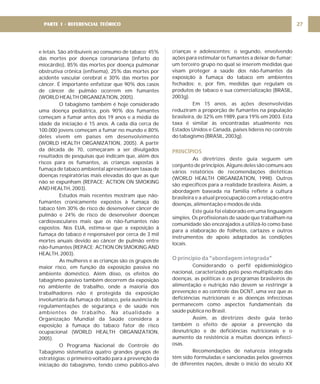 e letais. São atribuíveis ao consumo de tabaco: 45%
das mortes por doença coronariana (infarto do
miocárdio), 85% das mortes por doença pulmonar
obstrutiva crônica (enfisema), 25% das mortes por
acidente vascular cerebral e 30% das mortes por
câncer. É importante enfatizar que 90% dos casos
de câncer de pulmão ocorrem em fumantes
(WORLD HEALTH ORGANIZATION, 2005).
O tabagismo também é hoje considerado
uma doença pediátrica, pois 90% dos fumantes
começam a fumar antes dos 19 anos e a média de
idade da iniciação é 15 anos. A cada dia cerca de
100.000 jovens começam a fumar no mundo e 80%
deles vivem em países em desenvolvimento
(WORLD HEALTH ORGANIZATION, 2005). A partir
da década de 70, começaram a ser divulgados
resultados de pesquisas que indicam que, além dos
riscos para os fumantes, as crianças expostas à
fumaça de tabaco ambiental apresentavam taxas de
doenças respiratórias mais elevadas do que as que
não se expunham (REPACE; ACTION ON SMOKING
AND HEALTH, 2003).
Estudos mais recentes mostram que não-
fumantes cronicamente expostos à fumaça do
tabaco têm 30% de risco de desenvolver câncer de
pulmão e 24% de risco de desenvolver doenças
cardiovasculares mais que os não-fumantes não
expostos. Nos EUA, estima-se que a exposição à
fumaça do tabaco é responsável por cerca de 3 mil
mortes anuais devido ao câncer de pulmão entre
não-fumantes (REPACE; ACTION ON SMOKING AND
HEALTH, 2003).
As mulheres e as crianças são os grupos de
maior risco, em função da exposição passiva no
ambiente doméstico. Além disso, os efeitos do
tabagismo passivo também decorrem da exposição
no ambiente de trabalho, onde a maioria dos
trabalhadores não é protegida da exposição
involuntária da fumaça do tabaco, pela ausência de
regulamentações de segurança e de saúde nos
ambientes de trabalho. Na atualidade a
Organização Mundial da Saúde considera a
exposição à fumaça do tabaco fator de risco
ocupacional (WORLD HEALTH ORGANIZATION,
2005).
O Programa Nacional de Controle do
Tabagismo sistematiza quatro grandes grupos de
estratégias: o primeiro voltado para a prevenção da
iniciação do tabagismo, tendo como público-alvo
27
PARTE 1 - REFERENCIAL TEÓRICO
crianças e adolescentes; o segundo, envolvendo
ações para estimular os fumantes a deixar de fumar;
um terceiro grupo no qual se inserem medidas que
visam proteger a saúde dos não-fumantes da
exposição à fumaça do tabaco em ambientes
fechados; e, por fim, medidas que regulam os
produtos de tabaco e sua comercialização (BRASIL,
2003g).
Em 15 anos, as ações desenvolvidas
reduziram a proporção de fumantes na população
brasileira, de 32% em 1989, para 19% em 2003. Esta
taxa é similar às encontradas atualmente nos
Estados Unidos e Canadá, países líderes no controle
do tabagismo (BRASIL, 2003g).
As diretrizes deste guia seguem um
conjunto de princípios. Alguns deles são comuns aos
vários relatórios de recomendações dietéticas
(WORLD HEALTH ORGANIZATION, 1998). Outros
são específicos para a realidade brasileira. Assim, a
abordagem baseada na família reflete a cultura
brasileira e a atual preocupação com a relação entre
doenças, alimentação e modos de vida.
Este guia foi elaborado em uma linguagem
simples. Os profissionais de saúde que trabalham na
comunidade são encorajados a utilizá-lo como base
para a elaboração de folhetos, cartazes e outros
instrumentos de apoio adaptados às condições
locais.
Considerando o perfil epidemiológico
nacional, caracterizado pelo peso multiplicado das
doenças, as políticas e os programas brasileiros de
alimentação e nutrição não devem se restringir à
prevenção e ao controle das DCNT, uma vez que as
deficiências nutricionais e as doenças infecciosas
permanecem como aspectos fundamentais da
saúde pública no Brasil.
Assim, as diretrizes deste guia terão
também o efeito de apoiar a prevenção da
desnutrição e de deficiências nutricionais e o
aumento da resistência a muitas doenças infecci-
osas.
Recomendações de natureza integrada
têm sido formuladas e sancionadas pelos governos
de diferentes nações, desde o início do século XX
PRINCÍPIOS
O princípio da “abordagem integrada”
 