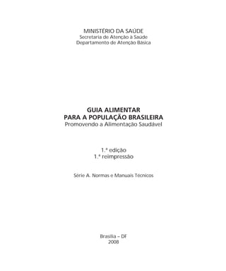MINISTÉRIO DA SAÚDE
Promovendo a Alimentação Saudável
1.ª edição
1.ª reimpressão
Secretaria de Atenção à Saúde
Departamento de Atenção Básica
Série A. Normas e Manuais Técnicos
Brasília – DF
2008
GUIA ALIMENTAR
PARA A POPULAÇÃO BRASILEIRA
 