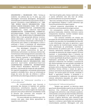DIRETRIZ 6 - GORDURAS, AÇÚCARES E SAL 31
(DRUMMOND e WILBRAHAM, 1981). Tornou-se
evidente, nos últimos dez ou 15 anos, que uma
abordagem nutricional abrangente, diretamente
orientada para as deficiências nutricionais e DCNT, é
possível, necessária e viável (BENGOA et al., 1988,
1989; WORLD HEALTH ORGANIZATION, 1990c;
WORLD CANCER RESEARCH FUND, 1997; UNITED
NATIONS ADMINISTRATIVE COORDINATING
C O M M I T T E E , 2 0 0 0 ; U N I T E D N A T I O N S
ADMINISTRATIVE COORDINATING COMMITTEE;
INTERNATIONAL FOOD POLICY RESEARCH
INSTITUTE, 2000; WORLD HEALTH ORGANIZATION,
2003a). Não é mais apropriado delinear recomen-
dações destinadas a prevenir um tipo ou grupo
específico de doença relacionada à alimentação. O
instrumento para ambas as abordagens é único e
unificado e inclui a promoção da alimentação
saudável e a adoção de modos de vida saudáveis.
Essa abordagem integrada é também
apoiada por provas convincentes de que as
deficiências nutricionais e as doenças crônicas não-
transmissíveis estão biologicamente associadas e de
que, especificamente, a desnutrição da criança no
útero materno aumenta a suscetibilidade a um
conjunto de DCNT na vida adulta (BARKER, 1998;
PAN AMERICAN HEALTH ORGANIZATION, 2000;
U N I T E D N A T I O N S A D M I N I S T R A T I V E
COORDINATING COMMITTEE; INTERNATIONAL
FOOD POLICY RESEARCH INSTITUTE, 2000);
portanto, a promoção de modos de vida saudáveis -
em especial conjugando e articulando alimentação
saudável e atividade física - deve ser enfatizada ao
longo do curso da vida: da infância à velhice,
permitindo uma vida longa, produtiva e saudável.
As recomendações que buscam a
prevenção das doenças se baseiam em padrões
alimentares semelhantes àqueles utilizados
tradicionalmente em muitas regiões do mundo que
possuem uma cultura alimentar consolidada e onde
as pessoas não convivem com situações de
insegurança alimentar e nutricional.
Tal como indicado nos relatórios que refe-
renciam este guia, essas dietas apresentam as
seguintes características:
O princípio do “referencial científico e a
cultura alimentar”
- São ricas em grãos, pães, massas, tubérculos, raízes
e outros alimentos com alto teor de amido,
preferencialmente na sua forma integral.
- São ricas e variadas em frutas, legumes e verduras e
em leguminosas (feijões) e outros alimentos que
fornecem proteínas de origem vegetal;
- Incluem pequenas quantidades de carnes,
laticínios e outros produtos de origem animal;
- Em conseqüência, contêm fibras alimentares,
gorduras insaturadas, vitaminas, minerais e outros
componentes bioativos. Contêm também baixos
teores de gorduras, açúcares e sal.
Esse consenso científico em relação aos
princípios de uma alimentação adequada, que ficou
evidente nos anos 80 e foi consolidado nos anos 90,
é uma informação vital para os governos e para
outros agentes de transformação, porque implica
uma reorientação de prioridades: incentivar o
delineamento de políticas para criar ou proteger
sistemas alimentares baseados em uma grande
variedade de alimentos de origem vegetal. Em nível
nacional, a recomendação para o consumo de
maiores quantidades de frutas, legumes e verduras
e menor quantidade de gorduras, açúcares e sal tem
implicações profundas nas políticas e práticas
agrícolas e industriais. Por exemplo, o consenso de
que dietas baseadas em uma grande variedade de
alimentos de origem vegetal contribuem na
proteção contra as doenças implica desenvolver ou
identificar formas efetivas e atuais de apoio a
práticas sustentáveis de produção de alimentos. Isso
porque, em muitas partes do mundo, incluindo o
Brasil, a agricultura familiar, a produção e o
processamento tradicionais de alimentos criaram
culturas alimentares baseadas em grãos, raízes,
leguminosas, frutas, legumes e verduras.
Sempre que possível, as diretrizes deste
guia foram desenvolvidas a partir de um referencial
positivo. Elas enfatizam primeiramente as
vantagens dos alimentos e das refeições saudáveis,
estimulando o consumo de determinados alimentos
mais do que proibindo o de outros. A segunda,
terceira e quarta diretrizes, para alimentos que
contêm amidos (cereais, tubérculos e raízes), frutas,
legumes e verduras e para feijões são exemplos de
recomendações positivas. Mensagens com uma
O princípio do “referencial positivo”
PARTE 2 - Princípios e diretrizes do Guia e os atributos da alimentação saudável
 