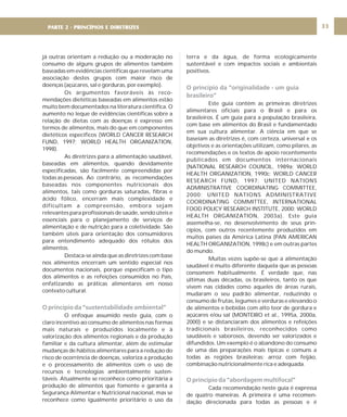 DIRETRIZ 6 - GORDURAS, AÇÚCARES E SAL 33
já outras orientam a redução ou a moderação no
consumo de alguns grupos de alimentos também
baseadas em evidências científicas que revelam uma
associação destes grupos com maior risco de
doenças (açúcares, sal e gorduras, por exemplo).
Os argumentos favoráveis às reco-
mendações dietéticas baseadas em alimentos estão
muito bem documentados na literatura científica. O
aumento no leque de evidências científicas sobre a
relação de dietas com as doenças é expresso em
termos de alimentos, mais do que em componentes
dietéticos específicos (WORLD CANCER RESEARCH
FUND, 1997; WORLD HEALTH ORGANIZATION,
1998).
As diretrizes para a alimentação saudável,
baseadas em alimentos, quando devidamente
especificadas, são facilmente compreendidas por
todas as pessoas. Ao contrário, as recomendações
baseadas nos componentes nutricionais dos
alimentos, tais como gorduras saturadas, fibras e
ácido fólico, encerram mais complexidade e
dificultam a compreensão, embora sejam
relevantes para profissionais de saúde, sendo úteis e
essenciais para o planejamento de serviços de
alimentação e de nutrição para a coletividade. São
também úteis para orientação dos consumidores
para entendimento adequado dos rótulos dos
alimentos.
Destaca-se ainda que as diretrizes com base
nos alimentos encerram um sentido especial nos
documentos nacionais, porque especificam o tipo
dos alimentos e as refeições consumidos no País,
enfatizando as práticas alimentares em nosso
contexto cultural.
O enfoque assumido neste guia, com o
claro incentivo ao consumo de alimentos nas formas
mais naturais e produzidos localmente e à
valorização dos alimentos regionais e da produção
familiar e da cultura alimentar, além de estimular
mudanças de hábitos alimentares para a redução do
risco de ocorrência de doenças, valoriza a produção
e o processamento de alimentos com o uso de
recursos e tecnologias ambientalmente susten-
táveis. Atualmente se reconhece como prioritária a
produção de alimentos que fomente e garanta a
Segurança Alimentar e Nutricional nacional, mas se
reconhece como igualmente prioritário o uso da
O princípio da “sustentabilidade ambiental”
terra e da água, de forma ecologicamente
sustentável e com impactos sociais e ambientais
positivos.
Este guia contém as primeiras diretrizes
alimentares oficiais para o Brasil e para os
brasileiros. É um guia para a população brasileira,
com base em alimentos do Brasil e fundamentado
em sua cultura alimentar. A ciência em que se
baseiam as diretrizes é, com certeza, universal e os
objetivos e as orientações utilizam, como pilares, as
recomendações e os textos de apoio recentemente
publicados em documentos internacionais
(NATIONAL RESEARCH COUNCIL, 1989a; WORLD
HEALTH ORGANIZATION, 1990c; WORLD CANCER
RESEARCH FUND, 1997; UNITED NATIONS
ADMINISTRATIVE COORDINATING COMMITTEE,
2000; UNITED NATIONS ADMINISTRATIVE
COORDINATING COMMITTEE, INTERNATIONAL
FOOD POLICY RESEARCH INSTITUTE, 2000; WORLD
HEALTH ORGANIZATION, 2003a). Este guia
assemelha-se, no desenvolvimento de seus prin-
cípios, com outros recentemente produzidos em
muitos países da América Latina (PAN AMERICAN
HEALTH ORGANIZATION, 1998c) e em outras partes
do mundo.
Muitas vezes supõe-se que a alimentação
saudável é muito diferente daquela que as pessoas
consomem habitualmente. É verdade que, nas
últimas duas décadas, os brasileiros, tanto os que
vivem nas cidades como aqueles de áreas rurais,
mudaram o seu padrão alimentar, reduzindo o
consumo de frutas, legumes e verduras e elevando o
de alimentos e bebidas com alto teor de gordura e
açúcares e/ou sal (MONTEIRO et al., 1995a, 2000a,
2000) e se distanciaram dos alimentos e refeições
tradicionais brasileiros, reconhecidos como
saudáveis e saborosos, devendo ser valorizados e
difundidos. Um exemplo é o abandono do consumo
de uma das preparações mais típicas e comuns a
todas as regiões brasileiras: arroz com feijão,
combinação nutricionalmente rica e adequada.
Cada recomendação neste guia é expressa
de quatro maneiras. A primeira é uma recomen-
dação direcionada para todas as pessoas e é
O princípio da “originalidade - um guia
brasileiro”
O princípio da “abordagem multifocal”
PARTE 2 - PRINCÍPIOS E DIRETRIZES
 