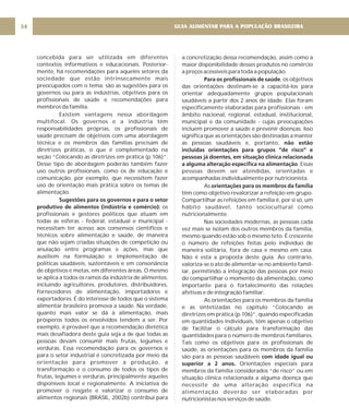 GUIA ALIMENTAR PARA A POPULAÇÃO BRASILEIRA
34
concebida para ser utilizada em diferentes
contextos informativos e educacionais. Posterior-
mente, há recomendações para aqueles setores da
sociedade que estão intrinsecamente mais
preocupados com o tema: são as sugestões para os
governos ou para as indústrias, objetivos para os
profissionais de saúde e recomendações para
membros da família.
Existem vantagens nessa abordagem
multifocal. Os governos e a indústria têm
responsabilidades próprias, os profissionais de
saúde precisam de objetivos com uma abordagem
técnica e os membros das famílias precisam de
diretrizes práticas, o que é complementado na
seção “Colocando as diretrizes em prática (p.106)”.
Desse tipo de abordagem poderão também fazer
uso outros profissionais, como os de educação e
comunicação, por exemplo, que necessitem fazer
uso de orientação mais prática sobre os temas de
alimentação.
os
profissionais e gestores políticos que atuam em
todas as esferas - federal, estadual e municipal -
necessitam ter acesso aos consensos científicos e
técnicos sobre alimentação e saúde, de maneira
que não sejam criadas situações de competição ou
anulação entre programas e ações, mas que
auxiliem na formulação e implementação de
políticas saudáveis, sustentáveis e em consonância
de objetivos e metas, em diferentes áreas. O mesmo
se aplica a todos os ramos da indústria de alimentos,
incluindo agricultores, produtores, distribuidores,
fornecedores de alimentação, importadores e
exportadores. É do interesse de todos que o sistema
alimentar brasileiro promova a saúde. Na verdade,
quanto mais valor se dá à alimentação, mais
prósperos todos os envolvidos tendem a ser. Por
exemplo, é provável que a recomendação dietética
mais desafiadora deste guia seja a de que todas as
pessoas devam consumir mais frutas, legumes e
verduras. Essa recomendação para os governos e
para o setor industrial é concretizada por meio da
orientação para promover a produção, a
transformação e o consumo de todos os tipos de
frutas, legumes e verduras, principalmente aqueles
disponíveis local e regionalmente. A iniciativa de
promover o resgate e valorizar o consumo de
alimentos regionais (BRASIL, 2002b) contribui para
Sugestões para os governos e para o setor
produtivo de alimentos (indústria e comércio):
a concretização dessa recomendação, assim como a
maior disponibilidade desses produtos no comércio
a preços acessíveis para toda a população.
, os objetivos
das orientações destinam-se a capacitá-los para
orientar adequadamente grupos populacionais
saudáveis a partir dos 2 anos de idade. Elas foram
especificamente elaboradas para profissionais - em
âmbito nacional, regional, estadual, institucional,
municipal e da comunidade - cujas preocupações
incluem promover a saúde e prevenir doenças. Isso
significa que as orientações são destinadas a manter
as pessoas saudáveis e, portanto,
. Essas
pessoas devem ser atendidas, orientadas e
acompanhadas individualmente por nutricionista.
As
têm como objetivo revalorizar a refeição em grupo.
Compartilhar as refeições em família é, por si só, um
hábito saudável, tanto sociocultural como
nutricionalmente.
Nas sociedades modernas, as pessoas cada
vez mais se isolam dos outros membros da família,
mesmo quando estão sob o mesmo teto. É crescente
o número de refeições feitas pelo indivíduo de
maneira solitária, fora de casa e mesmo em casa.
Não é esta a proposta deste guia. Ao contrário,
valoriza-se o ato de alimentar-se no ambiente famil-
iar, permitindo a integração das pessoas por meio
do compartilhar o momento da alimentação, como
importante para o fortalecimento das relações
afetivas e de integração familiar.
As orientações para os membros da família
e as sintetizadas no capítulo “Colocando as
diretrizes em prática (p.106)”, quando especificadas
em quantidades individuais, têm apenas o objetivo
de facilitar o cálculo para transformação das
quantidades para o número de membros familiares.
Tais como os objetivos para os profissionais de
saúde, as orientações para os membros da família
são para as pessoas saudáveis
Orientações especiais para
membros da família considerados “de risco” ou em
situação clínica relacionada a alguma doença que
necessite de uma alteração específica na
alimentação deverão ser elaboradas por
nutricionistas nos serviços de saúde.
Para os profissionais de saúde
não estão
incluídas orientações para grupos “de risco” e
pessoas já doentes, em situação clínica relacionada
a alguma alteração específica na alimentação
orientações para os membros da família
com idade igual ou
superior a 2 anos.
 