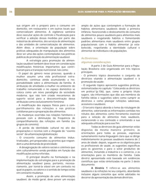 GUIA ALIMENTAR PARA A POPULAÇÃO BRASILEIRA
36
sua origem até o preparo para o consumo em
domicílio, em restaurante e em outros locais que
comercializam alimentos. A vigilância sanitária
deve executar ações de controle e fiscalização para
verificar a adoção dessas medidas por parte das
indústrias de alimentos, dos serviços de alimentação
e das unidades de comercialização de alimentos.
Além disso, a orientação da população sobre
práticas adequadas de manipulação dos alimentos
deve ser uma das ações contempladas nas políticas
públicas de promoção da alimentação saudável.
A estratégia para promoção da alimen-
tação saudável também deve levar em consideração
modificações históricas importantes que contri-
buíram para a transição nutricional, tais como:
- O papel do gênero nesse processo, quando a
mulher assume uma vida profissional extra-
domicílio, continua ainda acumulando a res-
ponsabilidade sobre a alimentação da família. A
atribuição de atividades à mulher no ambiente do
trabalho remunerado e no espaço doméstico se
coloca como um novo paradigma da sociedade
moderna, que não tem criado mecanismos de
suporte social para a desconcentração dessa
atribuição como exclusivamente feminina;
- A modificação dos espaços físicos para o com-
partilhamento das refeições e nas práticas
cotidianas para a preparação dos alimentos;
- As mudanças ocorridas nas relações familiares e
pessoais com a diminuição da freqüência de
compartilhamento das refeições em família (ou
grupos de convívio);
- A perda da identidade cultural no ato das
preparações e receitas com a chegada do “evento
social” da urbanização/globalização;
- O crescente consumo de alimentos indus-
trializados, pré-preparados ou prontos que respon-
dem a uma demanda de praticidade;
- A desagregação de valores sociais e coletivos que
vêm culturalmente sendo perdidos em função das
modificações acima referidas.
O principal desafio na formulação e na
implementação de estratégias para a promoção da
alimentação saudável passa, portanto, necessa-
riamente, por torná-la viável em um contexto no
qual os papéis, os valores e o sentido de tempo estão
em constante mudança.
Assim, a promoção de uma alimentação
saudável, de modo geral, deve prever um escopo
amplo de ações que contemplem a formação de
hábitos alimentares saudáveis desde a primeira
infância, favorecendo o deslocamento do consumo
de alimentos pouco saudáveis para alimentos mais
saudáveis e resgatando hábitos e fomentando
padrões alimentares mais saudáveis entre grupos
populacionais com o hábito alimentar já esta-
belecido, respeitando a identidade cultural e
alimentar de indivíduos e de populações.
A parte 2 do Guia Alimentar para a Popu-
lação Brasileira está organizada em três tópicos
principais:
- O primeiro tópico desenvolve o conjunto de
diretrizes visando à alimentação saudável e à
promoção da saúde;
- O segundo tópico apresenta sugestões práticas,
sistematizadas no capítulo “Colocando as diretrizes
em prática”(p.106), que, como o próprio título
sugere, são informações que dão aos membros da
família idéias e sugestões sobre como cumprir as
diretrizes e como planejar refeições saborosas,
acessíveis e saudáveis;
- O terceiro tópico aborda o tema da rotulagem de
alimentos, valorizando as informações contidas nos
rótulos dos alimentos como ferramenta essencial
para a seleção de alimentos mais saudáveis,
esclarecendo o seu conteúdo e orientando a sua
adequada utilização para esse fim.
Todas as diretrizes do guia alimentar estão
dispostas da mesma maneira: primeiro, as
orientações para todas as pessoas, expressas
sumariamente numa linguagem clara que se dirige
indistintamente às pessoas saudáveis maiores de 2
anos de idade; depois, seguem-se os objetivos para
os profissionais de saúde, as sugestões específicas
para os governos e para o setor produtivo de
alimentos, incluindo a indústria e o comércio, e as
orientações para os membros da família. Cada
diretriz apresentada está baseada em evidências
científicas que estão sintetizadas na parte 3 deste
documento.
refere-se aos alimentos
saudáveis e às refeições no seu conjunto, abordando
inclusive alguns conceitos que serão adotados no
decorrerdaapresentaçãodasdemaisdiretrizes.
A Diretriz 1
As Diretrizes:
algumas considerações
 