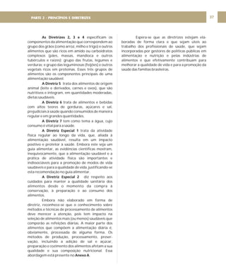DIRETRIZ 6 - GORDURAS, AÇÚCARES E SAL 37
As Diretrizes 2, 3 e 4
A Diretriz 5
A Diretriz 6
A Diretriz 7
A Diretriz Especial 1
A Diretriz Especial 2
Anexo A
especificam os
componentes da alimentação que correspondem ao
grupo dos grãos (como arroz, milho e trigo) e outros
alimentos que são ricos em amido ou carboidratos
complexos (pães, massas, mandioca e outros
tubérculos e raízes); grupo das frutas, legumes e
verduras; e grupo das leguminosas (feijões) e outros
vegetais ricos em proteínas. Esses três grupos de
alimentos são os componentes principais de uma
alimentação saudável.
trata dos alimentos de origem
animal (leite e derivados, carnes e ovos), que são
nutritivos e integram, em quantidades moderadas,
dietas saudáveis.
trata de alimentos e bebidas
com altos teores de gorduras, açúcares e sal,
prejudiciais à saúde quando consumidos de maneira
regular e em grandes quantidades.
tem como tema a água, cujo
consumo é vital para a saúde.
trata da atividade
física regular ao longo da vida, que, aliada à
alimentação saudável, resulta em um impacto
positivo e protetor à saúde. Embora este seja um
guia alimentar, as evidências científicas mostram,
inequivocamente, que a alimentação saudável e a
prática de atividade física são importantes e
indissociáveis para a promoção de modos de vida
saudáveis e para a qualidade de vida, justificando-se
esta recomendação no guia alimentar.
diz respeito aos
cuidados para manter a qualidade sanitária dos
alimentos desde o momento da compra à
conservação, à preparação e ao consumo dos
alimentos.
Embora não elaborado em forma de
diretriz, reconhece-se que o conhecimento sobre
métodos e técnicas de processamento de alimentos
deve merecer a atenção, pois tem impacto na
seleção de alimentos mais (ou menos) saudáveis que
comporão as refeições diárias. A maior parte dos
alimentos que compõem a alimentação diária é,
obviamente, processada de alguma forma. Os
métodos de produção, processamento, preser-
vação, incluindo a adição de sal e açúcar,
preparação e cozimento dos alimentos afetam a sua
qualidade e sua composição nutricional. Essa
abordagem está presente no .
Espera-se que as diretrizes estejam ela-
boradas de forma clara e que sejam úteis ao
trabalho dos profissionais de saúde, que sejam
incorporadas por gestores de políticas públicas em
alimentação e nutrição e pelas indústrias de
alimentos e que efetivamente contribuam para
melhorar a qualidade de vida e para a promoção da
saúde das famílias brasileiras.
PARTE 2 - PRINCÍPIOS E DIRETRIZES
 