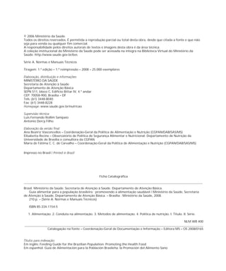 © 2006 Ministério da Saúde.
Todos os direitos reservados. É permitida a reprodução parcial ou total desta obra, desde que citada a fonte e que não
seja para venda ou qualquer fim comercial.
A coleção institucional do Ministério da Saúde pode ser acessada na íntegra na Biblioteca Virtual do Ministério da
Saúde: http://www.saude.gov.br/bvs
Série A. Normas e Manuais Técnicos
Tiragem: 1.ª edição – 2008 – 25.000 exemplares
:
MINISTÉRIO DA SAÚDE
Secretaria de Atenção à Saúde
Departamento de Atenção Básica
SEPN 511, bloco C, Edifício Bittar IV, 4.º andar
CEP: 70058-900, Brasília – DF
Tels.:(61) 3448-8040
Fax: (61) 3448-8228
: www.saude.gov.br/nutricao
:
Luis Fernando Rollim Sampaio
Antonio Dercy Filho
Ana Beatriz Vasconcellos – Coordenação-Geral da Política de Alimentação e Nutrição (CGPAN/DAB/SAS/MS)
Elisabetta Recine – Observatório de Política de Segurança Alimentar e Nutricional; Departamento de Nutrição da
Universidade de Brasília e consultora da CGPAN
Maria de Fátima C. C. de Carvalho – Coordenação-Geral da Política de Alimentação e Nutrição (CGPAN/DAB/SAS/MS)
Impresso no Brasil /
Ficha Catalográfica
Brasil. Ministério da Saúde. Secretaria de Atenção à Saúde. .
Guia alimentar para a população brasileira : promovendo a alimentação saudável / Ministério da Saúde, Secretaria
de Atenção à Saúde, . – Brasília : Ministério da Saúde, 2008.
210 p. – (Série A. Normas e Manuais Técnicos)
ISBN 85-334-1154-5
1. Alimentação. 2. Conduta na alimentação. 3. Métodos de alimentação. 4. Política de nutrição. I. Título. II. Série.
NLM WB 400
Catalogação na fonte – Coordenação-Geral de Documentação e Informação – Editora MS – OS 2008/0165
A responsabilidade pelos direitos autorais de textos e imagens desta obra é da área técnica.
1.ª reimpressão –
Departamento de Atenção Básica
Departamento de Atenção Básica
Em inglês: Feeding Guide for the Brazilian Population: Promoting the Health Food
Em espanhol: Guía de Alimentación para la Población Brasileña: la Promoción del Alimento Sano
Elaboração, distribuição e informações
Homepage
Supervisão técnica
Elaboração da versão final:
Printed in Brazil
Títulos para indexação:
________________________________________________________________________________________________________________
________________________________________________________________________________________________________________
 