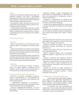 DIRETRIZ 6 - GORDURAS, AÇÚCARES E SAL 41
Todos
Profissionais de saúde
Governo e setor produtivo de alimentos
- Refeições são saudáveis quando prepa-radas com
alimentos variados, com tipos e quantidades
adequadas às fases do curso da vida, compondo refe-
ições coloridas e saborosas que incluem alimentos
tanto de origem vegetal como animal.
- Para garantir a saúde, faça pelo menos três refei-
ções por dia (café da manhã, almoço e jantar), inter-
caladas por pequenos lanches.
- A alimentação saudável tem início com a prática
do aleitamento materno exclusivo até os 6 meses de
idade e complementar até pelo menos os 2 anos, e
se prolonga pela vida com adoção de bons hábitos
alimentares.
- Sobre a necessidade de se realizar pelo menos três
refeições diárias, intercaladas com lanches saudá-
veis;
- Quanto à importância da consulta e interpretação
da informação nutricional e da lista de ingredientes
presentes nos rótulos dos alimentos, para a seleção
de alimentos mais saudáveis;
- As mulheres durante a gestação sobre a importância
da prática do aleitamento materno exclusivo até os 6
meses de idade da criança e sobre os passos para a
alimentaçãocomplementarapósesseperíodo.
- Os cereais, de preferência integrais, as legumi-
nosas e as frutas, legumes e verduras, no seu
conjunto, devem fornecer mais da metade (55% a
75%) do total de energia diária da alimentação.
- Aumentar e incentivar a produção, o processa-
mento, o abastecimento e a comercialização de
todos os tipos de alimentos que compõem uma
alimentação saudável.
- Implementar programas de orientação e
educação nutricional, de forma continuada, respei-
tando a identidade cultural das populações.
- Garantir a qualidade dos alimentos - e
processados - colocados no mercado para consumo
da população.
in natura
Orientar:
Saber que:
- Implantar, fiscalizar e exigir a implantação das
Boas Práticas de Manipulação de Alimentos em
locais de processamento, manipulação, venda e
consumo de alimentos.
- Assegurar o cumprimento da legislação que
promove o aleitamento materno enquanto direito
da criança à alimentação adequada.
- Garantir que programas públicos de alimentação
e nutrição incorporem os princípios da alimentação
saudável.
- Regulamentar estratégias de de alimen-
tos, em todas as formas de mídia, principalmente
para aquelas direcionadas para crianças e adoles-
centes.
- Consuma diariamente alimentos como cereais inte-
grais, feijões, frutas, legumes e verduras, leite e deri-
vados e carnes magras, aves ou peixes.
- Diminua o consumo de frituras e alimentos que
contenham elevada quantidade de açúcares,
gorduras e sal.
- Valorize a sua cultura alimentar e mantenha seus
bons hábitos alimentares.
- Saboreie refeições variadas, ricas em alimentos
regionais saudáveis e disponíveis na sua comuni-
dade.
- Escolha os alimentos mais saudáveis, lendo as
informações nutricionais dos rótulos dos alimentos.
- Alimente a criança somente com leite materno até
a idade de 6 meses e depois complemente com
outros alimentos, mantendo o leite materno até os
2 anos ou mais.
- Procure nos serviços de saúde orientações a
respeito da maneira correta de introduzir alimentos
complementares e refeições quando a criança
completar 6 meses de vida.
O que se denomina “alimentação saudável”
pode adquirir muitos significados dependendo do
país ou região de um mesmo país, cultura e época.
Porém, em geral, a alimentação saudável é sempre
constituídaportrêstiposdealimentosbásicos:
1) alimentos com alta concentração de
carboidratos, como os grãos (incluindo arroz, milho
e trigo), pães, massas, tubérculos (como as batatas e
o inhame) e raízes (como a mandioca);
marketing
Família
Considerações e informações adicionais
DIRETRIZ 1 - Os alimentos saudáveis e as refeições
 