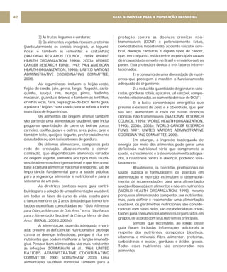 GUIA ALIMENTAR PARA A POPULAÇÃO BRASILEIRA
42
2) As frutas, legumes e verduras;
3) Os alimentos vegetais ricos em proteínas
(particularmente os cereais integrais, as legumi-
nosas e também as sementes e castanhas)
(NATIONAL RESEARCH COUNCIL, 1989a; WORLD
HEALTH ORGANIZATION, 1990b, 2003a; WORLD
CANCER RESEARCH FUND, 1997; PAN AMERICAN
HEALTH ORGANIZATION, 1998b; UNITED NATIONS
ADMINISTRATIVE COORDINATING COMMITTEE,
2000).
As leguminosas incluem o feijão-verde,
feijão-de-corda, jalo, preto, largo, flageolé, cario-
quinha, azuqui, rim, mungo, pinto, fradinho,
macassar, guandu e branco e também as lentilhas,
ervilhas secas, fava, soja e grão-de-bico. Neste guia,
a palavra “feijões” será usada para se referir a todos
esses tipos de leguminosas.
Os alimentos de origem animal também
são parte de uma alimentação saudável, que inclui
pequenas quantidades de carne de boi ou porco,
carneiro, coelho, jacaré e outras, aves, peixe, ovos e
também leite, queijo e iogurte, preferencialmente
desnatados ou com baixos teores de gordura.
Os sistemas alimentares, compostos pela
rede de produção, abastecimento e comer-
cialização, que disponibilizam alimentos variados
de origem vegetal, somados aos tipos mais saudá-
veis de alimentos de origem animal, e que têm como
base a cultura alimentar nacional e regional, são de
importância fundamental para a saúde pública,
para a segurança alimentar e nutricional e para a
soberania de um país.
As diretrizes contidas neste guia contri-
buirão para a adoção de uma alimentação saudável,
em todas as fases do curso da vida, exceto para
crianças menores de 2 anos de idade que têm orien-
tações específicas consolidadas no
(BRASIL, 2002d, 2002e).
A alimentação, quando adequada e vari-
ada, previne as deficiências nutricionais e protege
contra as doenças infecciosas, porque é rica em
nutrientes que podem melhorar a função imunoló-
gica. Pessoas bem alimentadas são mais resistentes
às infecções (SCRIMSHAW et al., 1968; UNITED
NATIONS ADMINISTRATIVE COORDINATING
COMMITTEE, 2000; SCRIMSHAW, 2000). Uma
alimentação saudável contribui também para a
"Guia Alimentar
para Crianças Menores de Dois Anos" e nos “Dez Passos
para a Alimentação Saudável da Criança Menor de Dois
Anos"
proteção contra as doenças crônicas não-
transmissíveis (DCNT) e potencialmente fatais,
como diabetes, hipertensão, acidente vascular cere-
bral, doenças cardíacas e alguns tipos de câncer,
que, em conjunto, estão entre as principais causas
de incapacidade e morte no Brasil e em vários outros
países. Essa proteção é devida a três fatores interre-
lacionados:
1) o consumo de uma diversidade de nutri-
entes que protegem e mantêm o funcionamento
adequado do organismo;
2) a reduzida quantidade de gorduras satu-
radas, gorduras totais, açúcares, sal e álcool, compo-
nentes relacionados ao aumento de risco de DCNT;
3) a baixa concentração energética que
previne o excesso de peso e a obesidade, que, por
sua vez, aumentam o risco de outras doenças
crônicas não-transmissíveis (NATIONAL RESEARCH
COUNCIL, 1989a; WORLD HEALTH ORGANIZATION,
1990b, 2000a, 2003a; WORLD CANCER RESEARCH
FUND, 1997; UNITED NATIONS ADMINISTRATIVE
COORDINATING COMMITTEE, 2000).
Em crianças, a ingestão inadequada de
energia por meio dos alimentos pode gerar uma
deficiência nutricional séria que compromete a
saúde, o crescimento e o desenvolvimento adequa-
dos, a resistência contra as doenças, podendo levá-
las à morte.
Atualmente, os cientistas, profissionais de
saúde pública e formuladores de políticas em
alimentação e nutrição estimulam o desenvolvi-
mento de recomendações para uma alimentação
saudável baseada em alimentos e não em nutrientes
(WORLD HEALTH ORGANIZATION, 1998), mesmo
porque os alimentos são compostos por nutrientes;
mas, para definir e recomendar uma alimentação
saudável, os parâmetros nutricionais são conside-
rados e, com bases neles, são estabelecidas as orien-
tações para consumo dos alimentos organizados em
grupos, de acordo com seus nutrientes principais.
Sempre que necessário, ao longo deste
guia foram incluídas informações adicionais a
respeito dos nutrientes: compostos bioativos,
vitaminas e minerais, fibra alimentar, proteínas,
carboidratos e açúcar, gorduras e ácidos graxos.
Todos esses nutrientes são encontrados nos
alimentos.
 