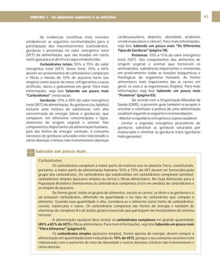 DIRETRIZ 6 - GORDURAS, AÇÚCARES E SAL 43
Sabendo um pouco mais
Carboidratos
Os carboidratos compõem a maior parte da matéria viva no planeta Terra, constituindo,
portanto, a maior parte da alimentação humana: 55% a 75% do VET devem ser fornecidos pelo
grupo dos carboidratos. Os carboidratos são subdivididos em carboidratos complexos (amidos),
carboidratos simples (açúcares simples ou livres) e fibras alimentares. No Guia Alimentar para a
População Brasileira chamaremos os carboidratos complexos (ricos em amidos) de carboidratos e
os simples de açúcares.
De forma geral, todos os grupos de alimentos, exceto as carnes, os óleos e as gorduras e o
sal possuem carboidratos, diferindo na quantidade e no tipo de carboidrato que compõe o
alimento. Quando essa quantidade é alta, considera-se o alimento como fonte de carboidratos:
cereais, tubérculos e raízes. Os carboidratos complexos são fontes de energia e também de
vitaminas do complexo B e de ácidos graxos essenciais que participam do metabolismo do sistema
nervoso.
A alimentação saudável deve incluir os em grande quantidade
e fibras alimentares. Para mais informações, veja box
Os (açúcares simples), fontes apenas de energia, devem compor a
alimentação em quantidades bem reduzidas , porque o seu consumo excessivo está
relacionado com o aumento de risco de obesidade e outras doenças crônicas não-transmissíveis e
cáries dentais.
carboidratos complexos
(45% a 65% do VET) Sabendo um pouco mais
“Fibra Alimentar” (página 61).
carboidratos simples
(< 10% do VET)
As evidências científicas mais recentes
estabelecem as seguintes recomendações para a
participação dos macronutrientes (carboidratos,
gorduras e proteínas) no valor energético total
(VET) da alimentação, que são levadas em conta
neste guia para as diretrizes aqui estabelecidas.
55% a 75% do valor
energético total (VET). Desse total, 45% a 65%
devem ser provenientes de carboidratos complexos
e fibras e menos de 10% de açúcares livres (ou
simples) como açúcar de mesa, refrigerantes e sucos
artificiais, doces e guloseimas em geral. Para mais
informações, veja box
, nesta seção.
15% a 30% do valor energético
total (VET) da alimentação. As gorduras (ou lipídios)
incluem uma mistura de substâncias com alta
concentração de energia (óleos e gorduras), que
compõem, em diferentes concentrações e tipos,
alimentos de origem vegetal e animal. São
componentes importantes da alimentação humana,
pois são fontes de energia; contudo, o consumo
excessivo de gorduras saturadas está relacionado a
várias doenças crônicas não-transmissíveis (doenças
Carboidratos totais:
Sabendo um pouco mais
“Carboidratos”
Gorduras:
cardiovasculares, diabetes, obesidade, acidentes
cerebrovasculares e câncer). Para mais informações,
veja box
10% a 15% do valor energético
total (VET). São componentes dos alimentos de
origem vegetal e animal que fornecem os
aminoácidos, substâncias importantes e envolvidas
em praticamente todas as funções bioquímicas e
fisiológicas do organismo humano. As fontes
alimentares mais importantes são as carnes em
geral, os ovos e as leguminosas (feijões). Para mais
informações veja box
De acordo com a Organização Mundial da
Saúde (OMS), o presente guia também se propõe a
orientar e estimular a prática de uma alimentação
saudável segundo as seguintes recomendações:
- Manter o equilíbrio energético e o peso saudável;
- Limitar a ingestão energética procedente de
gorduras; substituir as gorduras saturadas por
insaturadas e eliminar as gorduras trans (gorduras
hidrogenadas);
Sabendo um pouco mais “Os Diferentes
Tipos de Gorduras” (página 78).
Proteínas:
Sabendo um pouco mais
“Proteínas” (página 63).
DIRETRIZ 1 - Os alimentos saudáveis e as refeições
 
