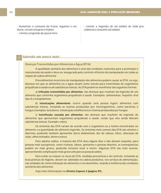 GUIA ALIMENTAR PARA A POPULAÇÃO BRASILEIRA
44
- Aumentar o consumo de frutas, legumes e ver-
duras, cereais integrais e feijões;
- Limitar a ingestão de açúcar livre;
- Limitar a ingestão de sal (sódio) de toda pro-
cedência e consumir sal iodado.
Sabendo um pouco mais
Doenças Transmitidas por Alimentos e Água (DTA)
A qualidade sanitária dos alimentos é uma das condições essenciais para a promoção e
manutenção da saúde e deve ser assegurada pelo controle eficiente da manipulação em todas as
etapas da cadeia alimentar.
Procedimentos incorretos de manipulação dos alimentos podem causar as DTA, ou seja,
doenças em que os alimentos ou a água atuam como veículo para transmissão de organismos
prejudiciais à saúde ou de substâncias tóxicas. As DTA podem se manifestar das seguintes formas:
a) : são doenças que resultam da ingestão de um
alimento que contenha organismos prejudiciais à saúde. Exemplos: salmonelose, hepatite viral
tipo A e toxoplasmose;
b) : ocorre quando uma pessoa ingere alimentos com
substâncias tóxicas, incluindo as toxinas produzidas por microrganismos, como bactérias e
fungos Exemplos: botulismo, intoxicação estafilocócica e toxinas produzidas por fungos;
c) : são doenças que resultam da ingestão de
alimentos que apresentam organismos prejudiciais à saúde, sendo que eles ainda liberam
substâncias tóxicas. Exemplo: cólera.
Os sintomas das DTA variam de acordo com o organismo ou a toxina encontrados no
alimento e a quantidade do alimento ingerido. Os sintomas mais comuns das DTA são vômitos e
diarréias, podendo também apresentar dores abdominais, dor de cabeça, febre, alteração da
visão, olhos inchados, dentre outros.
Para adultos sadios, a maioria das DTA dura alguns dias e não deixam seqüelas; para
pessoas mais susceptíveis, como crianças, idosos, gestantes e pessoas doentes, as conseqüências
podem ser mais graves, podendo inclusive levar à morte. Algumas DTA são mais severas,
apresentando complicações mais graves até para as pessoas sadias.
Para evitar ou reduzir os riscos de DTA, medidas preventivas e de controle, incluindo as
boas práticas de higiene, devem ser adotadas na cadeia produtiva, nos serviços de alimentação,
nas unidades de comercialização de alimentos e nos domicílios, visando à melhoria das condições
sanitárias dos alimentos.
Veja mais informações na
infecções transmitidas por alimentos
intoxicações alimentares
.
toxinfecção causada por alimentos
Diretriz Especia 2 (página 97) .
 