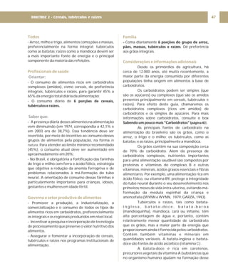 Todos
Profissionais de saúde
Governo e setor produtivo de alimentos
- Arroz, milho e trigo, alimentos como pães e massas,
preferencialmente na forma integral; tubérculos
como as batatas; raízes como a mandioca devem ser
a mais importante fonte de energia e o principal
componente da maioria das refeições.
- O consumo de alimentos ricos em carboidratos
complexos (amidos), como cereais, de preferência
integrais, tubérculos e raízes, para garantir 45% a
65% da energia total diária da alimentação;
- O consumo diário de
- A presença diária desses alimentos na alimentação
vem diminuindo (em 1974, correspondia a 42,1% e
em 2003 era de 38,7%). Essa tendência deve ser
revertida, por meio do incentivo ao consumo desses
grupos de alimentos pela população, na forma
. Para atender ao limite mínimo recomendado
(45%), o consumo atual deve ser aumentado em
aproximadamente em 20%;
- No Brasil, é obrigatória a fortificação das farinhas
de trigo e milho com ferro e ácido fólico, estratégia
que objetiva a redução da anemia ferropriva e de
problemas relacionados à má-formação do tubo
neural. A orientação de consumo dessas farinhas é
particularmente importante para crianças, idosos,
gestantes e mulheres em idade fértil.
- Promover a produção, a industrialização, a
comercialização e o consumo de todos os tipos de
alimentos ricos em carboidratos, preferencialmente
os integrais e os regionais produzidos em nível local.
- Incentivar a pesquisa e incorporação de tecnologia
de processamento que preserve o valor nutritivo dos
alimentos.
- Assegurar e fomentar a incorporação de cereais,
tubérculos e raízes nos programas institucionais de
alimentação.
6 porções de cereais,
tubérculos e raízes.
in
natura
Orientar:
Saber que:
Família
Considerações e informações adicionais
- 6 porções do grupo de arroz,
pães, massas, tubérculos e raízes
Sabendo um pouco mais “Carboidratos”
Coma diariamente
. Dê preferência
aos grãos integrais.
Desde os primórdios da agricultura, há
cerca de 12.000 anos, até muito recentemente, a
maior parte da energia consumida por diferentes
populações tinha origem em alimentos à base de
carboidratos.
Os carboidratos podem ser simples (que
são os açúcares) ou complexos (que são os amidos
presentes principalmente em cereais, tubérculos e
raízes). Para efeito deste guia, chamaremos os
carboidratos complexos (ricos em amidos) de
carboidratos e os simples de açúcares. Para mais
informações sobre carboidratos, consulte o box
As principais fontes de carboidrato na
alimentação do brasileiro são os grãos, como o
arroz, o trigo e o milho; os tubérculos, como as
batatas; e as raízes, principalmente a mandioca.
Os grãos contêm na sua composição cerca
de 70% de carboidrato. Além da presença de
carboidratos complexos, nutrientes importantes
para uma alimentação saudável são compostos por
proteínas e vitaminas do complexo B e outras
vitaminas, minerais, ácidos graxos essenciais e fibras
alimentares. Por exemplo, uma alimentação rica em
ácido fólico, ou vitamina B9, protege a integridade
do tubo neural durante o seu desenvolvimento nos
primeiros meses de vida intra-uterina, evitando má-
formação da medula espinhal da criança e
anencefalia (WYNN e WYNN, 1979; GARZA, 1993).
Tubérculos e raízes, tais como batata-
i n g l e s a , b a t a t a - d o c e , b a t a t a - b a r o a
(mandioquinha), mandioca, cará ou inhame, têm
alta porcentagem de água e, portanto, contêm
relativamente menor quantidade de carboidrato
que os grãos, mas a maior parte da energia que
proporcionam ainda é fornecida pelos carboidratos.
Contêm também vitaminas e minerais em
quantidades variáveis. A batata-inglesa e batata-
doce são fontes de ácido ascórbico (vitamina C ) .
A batata-doce é rica em carotenos,
precursores vegetais da vitamina A (substâncias que
no organismo humano ajudam na formação desse
(página 43).
47
DIRETRIZ 2 - Cereais, tubérculos e raízes
 