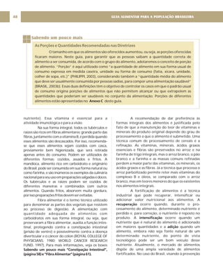 GUIA ALIMENTAR PARA A POPULAÇÃO BRASILEIRA
48
Sabendo um pouco mais
As Porções e Quantidades Recomendadas nas Diretrizes
O tamanho em que os alimentos são oferecidos aumentou, ou seja, as porções oferecidas
ficaram maiores. Neste guia, para garantir que as pessoas saibam a quantidade correta de
alimento a ser consumida, de acordo com o grupo do alimento, adotaremos o conceito de porção
de alimento. “Porção” é aqui utilizado como “a quantidade de alimento em sua forma usual de
consumo expressa em medida caseira, unidade ou forma de consumo (fatia, xícara, unidade,
colher de sopa, etc.)" (PHILIPPI, 2003), considerando também a “quantidade média do alimento
que deve ser usualmente consumida por pessoas sadias, para compor uma alimentação saudável”
(BRASIL, 2003b). Essas duas definições têm o objetivo de controlar os casos em que o padrão usual
de consumo origina porções de alimentos que não permitem alcançar ou que extrapolem as
quantidades que poderiam ser saudáveis no conjunto da alimentação. Porções de diferentes
alimentos estão apresentadas no deste guia.
Anexo C
nutriente). Essa vitamina é essencial para a
atividade imunológica e para a visão.
Na sua forma integral, todos os tubérculos e
raízessãoricosemfibrasalimentares;grandepartedas
fibras,juntamentecomavitaminaB,éperdidaquando
esses alimentos são descascados. Por isso, recomenda-
se que esses alimentos sejam cozidos com casca,
previamente bem higienizada, que será retirada
apenas antes do consumo. Podem ser utilizados de
diferentes formas: cozidos, assados e fritos. A
mandioca, alimento rico em carboidrato e originário
do Brasil, pode ser consumida em sua forma natural ou
como farinha, e são inúmeros os exemplos da culinária
nacionalparaseuusoempreparaçõessalgadasedoces.
Os tubérculos e as raízes podem ser cozidos de
diferentes maneiras e combinados com outros
alimentos. Quando fritos, absorvem muita gordura,
porissopreparaçõesfritasdevemserevitadas.
Fibra alimentar é o termo técnico utilizado
para denominar as partes dos vegetais que resistem
ao processo de digestão. A alimentação com
quantidade adequada de alimentos com
carboidratos em sua forma integral, ou seja, que
preservaram a fibra alimentar, auxilia a função intes-
tinal, protegendo contra a constipação intestinal
(prisão de ventre) e possivelmente contra a doença
diverticular e o câncer do cólon (ROYAL COLLEGE OF
PHYSICIANS, 1980; WORLD CANCER RESEARCH
FUND, 1997). Para mais informações, veja os boxes
Sabendo um pouco mais “Constipação Intestinal”,
(página58)e“FibraAlimentar”(página61).
A recomendação de dar preferência às
formas integrais dos alimentos é justificada pelo
fato de que a manutenção do teor de vitaminas e
minerais do produto original depende do grau de
processamento a que o alimento é submetido. Uma
técnica comum de processamento de cereais é a
refinação. As vitaminas, minerais, ácidos graxos
essenciais e fibras são preservados no arroz e na
farinha de trigo integrais, mas o arroz branco, o pão
branco e a farinha e as massas comuns refinadas
perdem a maior parte das vitaminas, os minerais, os
ácidos graxos e as fibras. Já a técnica que processa o
arroz parboilizado permite reter mais vitaminas do
complexo B e óleos, se comparado com o arroz
branco, mas em teores menores do que os existentes
nos alimentos integrais.
A fortificação de alimentos é a técnica
industrial que pode recuperar, intensificar ou
adicionar valor nutricional aos alimentos. A
ocorre quando, durante o pro-
cessamento do alimento, determinado nutriente é
perdido e, para correção, o nutriente é reposto no
produto. A ocorre quando um
nutriente que é natural do alimento é adicionado
em maiores quantidades e a quando um
alimento, embora não seja fonte natural de um
determinado nutriente, do ponto de vista
tecnológico pode ser um bom veículo desse
nutriente. Atualmente, o mercado de alimentos
dispõe de uma ampla variedade de alimentos
fortificados. No caso do Brasil, visando à prevenção
recuperação
intensificação
adição
 
