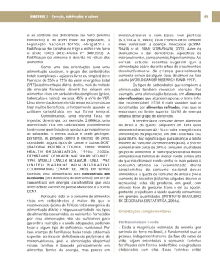 e ao controle das deficiências de ferro (anemia
ferropriva) e de ácido fólico na população, a
legislação nacional tornou obrigatória a
fortificação das farinhas de trigo e milho com ferro
e ácido fólico (RDC-Anvisa n° 344/2002). A
fortificação do alimento é descrita no rótulo dos
alimentos.
Como uma das orientações para uma
alimentação saudável, o grupo dos carboidratos
totais (complexos + açúcares livres ou simples) deve
fornecer de 55% a 75% do valor energético total
(VET) da alimentação diária; destes, mais da metade
da energia fornecida deverá ter origem em
alimentos ricos em carboidratos complexos (grãos,
tubérculos e raízes), ou seja, 45% a 65% do VET.
Uma alimentação que atenda a essa recomendação
traz muitos benefícios, principalmente quando se
utilizam carboidratos em sua forma integral.
Considerando uma mesma faixa de
ingestão de energia, por exemplo, 2.000kcal, uma
alimentação rica em carboidratos possivelmente
terá menor quantidade de gordura, principalmente
as saturadas, e menos açúcar e pode proteger,
portanto, as pessoas contra o excesso de peso,
obesidade, alguns tipos de câncer e outras DCNT
(NATIONAL RESEARCH COUNCIL, 1989a; WORLD
HEALTH ORGANIZATION, 1990b, 2000a;
DEPARTMENT OF HEALTH AND SOCIAL SECURITY ,
1994; WORLD CANCER RESEARCH FUND, 1997;
U N I T E D N A T I O N S A D M I N I S T R A T I V E
COORDINATING COMMITTEE, 2000). Em termos
técnicos, essa alimentação será
(alta densidade de nutrientes), em vez de
concentrada em energia, característica que está
associada ao excesso de peso e obesidade e a outras
DCNT.
Por outro lado, se o consumo de alimentos
ricos em carboidratos é maior do que o
recomendado (acima de 75% do total energético da
alimentação diária) e há pouca variedade nos tipos
de alimentos consumidos, os nutrientes fornecidos
por essa alimentação não são suficientes para
garantir a nutrição e a saúde adequadas, podendo
levar a algum tipo de deficiência nutricional. Por
isso, crianças de famílias de baixa renda estão mais
expostas ao risco de deficiência de proteínas e de
micronutrientes, pois a alimentação disponível
nessas famílias é baseada principalmente em
alimentos fontes de energia, mas pobres em
concentrada em
nutrientes
micronutrientes e com baixo teor protéico
(SOUTHGATE, 1993a). Essas crianças estão também
mais vulneráveis a doenças infecciosas (SCRIM-
SHAW et al., 1968; SCRIMSHAW, 2000). Além da
desnutrição e das deficiências específicas de
micronutrientes, como anemias, hipovitaminose A e
outras, estudos recentes sugerem que a
alimentação pobre durante a fase de crescimento e
desenvolvimento da criança possivelmente
aumenta o risco de alguns tipos de câncer na fase
adulta (WORLD CANCER RESEARCH FUND, 1997).
Os tipos de carboidratos que compõem a
alimentação também merecem atenção. Por
exemplo, uma alimentação baseada em
e que alcancem apenas o limite infe-
rior recomendável (45%) é mais saudável que as
constituídas por , mas que se
encontram no limite superior (65%) de energia
oriunda desse grupo de alimentos.
A tendência de consumo desses alimentos
no Brasil é de queda: enquanto em 1974 esses
alimentos forneciam 42,1% do valor energético da
alimentação da população, em 2003 essa taxa caiu
para 38,6%. Isso significa que, para alcançar o limite
mínimo de consumo recomendado (45%), é preciso
aumentar em cerca de 20% o consumo atual desse
grupo de alimentos. A participação relativa desses
alimentos nas famílias de menor renda é mais alta
do que nas de maior renda; entre os mais pobres o
consumo atende ao recomendado. Outra
característica do consumo nacional desses
alimentos é a queda de consumo de arroz e pão e
aumento de biscoitos (bolachas salgadas, doces e as
recheadas); estes são produtos, em geral, com
elevado teor de gorduras trans e sal ou açúcar,
portanto prejudiciais à saúde quando consumidos
em grandes quantidades (INSTITUTO BRASILEIRO
DE GEOGRAFIA E ESTATÍSTICA, 2004a).
- Dada a magnitude estimada da anemia por
carência de ferro no Brasil, é fundamental que as
pessoas, independentemente da fase do curso da
vida, sejam orientadas a consumir farinhas
fortificadas com ferro e ácido fólico e os produtos
elaborados com elas. Essas farinhas estão
alimentos
não-refinados
alimentos refinados
Orientações complementares
Profissionais de Saúde
49
DIRETRIZ 2 - Cereais, tubérculos e raízes
 