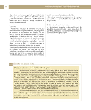 GUIA ALIMENTAR PARA A POPULAÇÃO BRASILEIRA
50
disponíveis no mercado, por obrigatoriedade de
Resolução da Anvisa (RDC n.° 344/2002), desde
junho de 2004. Essa orientação é particularmente
importante para crianças, idosos, gestantes e
mulheres em idade fértil.
- O incentivo à utilização de alimentos naturais, ou
com um mínimo de processamento, em programas
de alimentação em escolas, em creches ou em
outros locais de atendimento a grupos específicos
(população institucionalizada como idosos,
população carcerária, centros de acolhimento de
crianças e adolescentes) é exemplo de ação
governamental que pode contribuir para o alcance
desta diretriz e para o desenvolvimento e
manutenção de hábitos alimentares saudáveis.
- Ressalta-se ainda a importância de capacitação dos
profissionais de saúde, em particular os que
trabalham com alimentação e nutrição na atenção
básica, de maneira a assegurar informação e
orientação adequadas aos usuários dos serviços de
Governo
saúde em todas as fases do curso da vida.
- Garantir os procedimentos e as rotinas de inspeção
da qualidade e teor de fortificação das farinhas de
trigo e milho.
- É importante fomentar o desenvolvimento de
produtos menos refinados e com baixo teor de
gorduras, sal e açúcar e sua comercialização a preços
acessíveis a toda a população.
Setor produtivo de alimentos
Sabendo um pouco mais
O Consumo Recomendado de Alimentos Vegetais
Recomenda-se o consumo diário de 6 porções do grupo do arroz, pães, massas, batata,
mandioca, alimentos ricos em carboidratos. Nas próximas páginas, também se orienta o consumo
de 3 porções de frutas, 3 porções de verduras e legumes e 1 porção de leguminosas (feijões) por dia.
A recomendação é que 55% a 75% da energia diária provenham de frutas, legumes e verduras,
cereais - de preferência integrais - e tubérculos e raízes. Essa recomendação geral a respeito dos
vegetais acompanha os documentos oficiais e relatórios internacionais (WORLD HEALTH
ORGANIZATION, 1990b, 2003a; WORLD CANCER RESEARCH FUND, 1997; UNITED NATIONS
ADMINISTRATIVE COORDINATING COMMITTEE, 2000; EURODIET, 2001; NATIONAL RESEARCH
COUNCIL, 1989b; PAN AMERICAN HEALTH ORGANIZATION, 1998b).
Inicialmente pode parecer que esta orientação seja difícil de ser alcançada ao longo do
dia, no entanto, os pesos dos alimentos preconizados para as porções são referentes aos alimentos
preparados e prontos para consumo. No prato, o arroz e o feijão, por exemplo, pesam muito mais
do que quando secos.
 