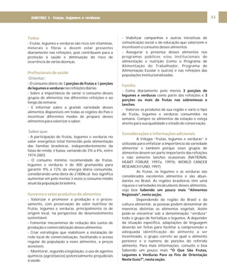 DIRETRIZ 6 - GORDURAS, AÇÚCARES E SAL 53
Todos
Profissionais de saúde
Governo e setor produtivo de alimentos
- Frutas, legumes e verduras são ricos em vitaminas,
minerais e fibras e devem estar presentes
diariamente nas refeições, pois contribuem para a
proteção à saúde e diminuição do risco de
ocorrência de várias doenças.
- O consumo diário de 3 3
nasrefeiçõesdiárias;
- Sobre a importância de variar o consumo desses
grupos de alimentos nas diferentes refeições e ao
longo da semana;
- E informar sobre a grande variedade desses
alimentos disponíveis em todas as regiões do País e
incentivar diferentes modos de preparo desses
alimentos para valorizar o sabor.
- A participação de frutas, legumes e verduras no
valor energético total fornecido pela alimentação
das famílias brasileiras, independentemente da
faixa de renda, é baixa, variando de 3% a 4%, entre
1974-2003;
- O consumo mínimo recomendado de frutas,
legumes e verduras é de 400 gramas/dia para
garantir 9% a 12% da energia diária consumida,
considerando uma dieta de 2.000kcal. Isso significa
aumentar em pelo menos 3 vezes o consumo médio
atual da população brasileira.
- Valorizar e promover a produção e o proces-
samento, com preservação do valor nutritivo de
frutas, legumes e verduras, principalmente os de
origem local, na perspectiva do desenvolvimento
sustentável.
- Fomentar mecanismos de redução dos custos de
produção e comercialização desses alimentos.
- Criar estratégias que viabilizem a instalação de
rede local de comercialização, facilitando o acesso
regular da população a esses alimentos, a preços
acessíveis.
- Monitorar, segundo a legislação, o uso de agentes
químicos (agrotóxicos) potencialmente prejudiciais
à saúde.
porções de frutas e porções
delegumeseverduras
Orientar:
Saber que:
- Viabilizar campanhas e outras iniciativas de
comunicação social e de educação que valorizem e
incentivem o consumo desses alimentos.
- Assegurar a presença desses alimentos nos
programas públicos e/ou institucionais de
alimentação e nutrição (como o Programa de
Alimentação do Trabalhador, Programa de
Alimentação Escolar e outros) e nas refeições das
populações institucionalizadas.
- Coma diariamente pelo menos
como parte das refeições e
.
- Valorize os produtos da sua região e varie o tipo
de frutas, legumes e verduras consumidos na
semana. Compre os alimentos da estação e esteja
atento para sua qualidade e estado de conservação.
A trilogia “frutas, legumes e verduras” é
utilizada para enfatizar a importância da variedade
alimentar e também porque esses grupos de
alimentos devem ser parte importante das refeições
e não somente lanches ocasionais (NATIONAL
HEART FORUM, 1997a, 1997b; WORLD CANCER
RESEARCH FUND, 1997).
As frutas, os legumes e as verduras são
considerados excelentes alimentos e são abun-
dantes no Brasil. As regiões brasileiras têm uma
riqueza e variedades incalculáveis desses alimentos,
veja box
Dependendo da região do Brasil e da
cultura alimentar, as pessoas podem denominar de
maneiras distintas os alimentos vegetais. Assim
pode-se encontrar sob a denominação “verdura”
todo o grupo de hortaliças e legumes. A depender
da situação específica, adaptações de linguagem
deverão ser feitas para facilitar a compreensão e
adequada identificação do alimento a ser
incentivado, o grupo correto ao qual o alimento
pertence e o número de porções do referido
alimento. Para mais informações, consulte o box
Sabendo um pouco mais
3 porções de
legumes e verduras 3
porções ou mais de frutas nas sobremesas e
lanches
Sabendo um pouco mais “Alimentos
Regionais”, nesta seção.
“O Que São Frutas,
Legumes e Verduras Para os Fins de Orientação
Neste Guia?”, nesta seção.
Família
Considerações e informações adicionais
DIRETRIZ 3 - Frutas, legumes e verduras
 