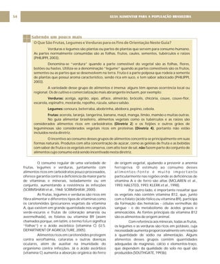 GUIA ALIMENTAR PARA A POPULAÇÃO BRASILEIRA
54
O consumo regular de uma variedade de
frutas, legumes e verduras, juntamente com
alimentos ricos em carboidratos pouco processados,
oferece garantia contra a deficiência da maior parte
de vitaminas e minerais, isoladamente ou em
conjunto, aumentando a resistência às infecções
(SCRIMSHAW et al., 1968; SCRIMSHAW, 2000).
As frutas, legumes e verduras são ricos em
fibra alimentar e diferentes tipos de vitaminas como
os carotenóides (precursores vegetais da vitamina
A, que existem em grande quantidade nos vegetais
verde-escuros e frutas de coloração amarela ou
avermelhada), os folatos ou vitamina B9 (assim
chamados porque, em latim, o termo significa
“folhas”) e o ácido ascórbico (vitamina C) (U.S.
DEPARTMENT OF AGRICULTURE, 2005).
Alimentos ricos em carotenóides protegem
contra xeroftalmia, cataratas e outras doenças
oculares, além de auxiliar na imunidade do
organismo contra infecções. Já o ácido ascórbico
(vitamina C) aumenta a absorção orgânica do ferro
folium
de origem vegetal, ajudando a prevenir a anemia
ferropriva. O estímulo ao consumo desses
a l i m e n t o s - f o n t e é m u i t o i m p o r t a n t e
particularmente nas regiões onde as deficiências de
vitamina A e de ferro são altas (MCLAREN et al.,
1993; HALSTED, 1993; KLERK et al., 1998).
Por outro lado, é importante ressaltar que
os vegetais não contêm vitamina B12, que, junto
com o folato (ácido fólico ou vitamina B9), participa
da formação das hemácias - células vermelhas do
sangue - e do metabolismo de ácidos graxos e
aminoácidos. As fontes principais da vitamina B12
são os alimentos de origem animal.
Com referência aos minerais, todas as frutas,
os legumes e as verduras são ricos em potássio, cuja
necessidade aumenta proporcionalmente em relação
à quantidade de sódio na alimentação. Alguns
alimentos desses grupos contêm quantidades
adequadas de magnésio, cálcio e elementos-traço,
que dependem da qualidade do solo no qual são
produzidos(SOUTHGATE,1993b).
Sabendo um pouco mais
O Que São Frutas, Legumes e Verduras para os Fins de Orientação Neste Guia?
Verduras e legumes são plantas ou partes de plantas que servem para consumo humano.
As partes normalmente consumidas são as folhas, frutos, caules, sementes, tubérculos e raízes
(PHILIPPI, 2003).
Denomina-se “verdura” quando a parte comestível do vegetal são as folhas, flores,
botões ou hastes. Utiliza-se a denominação “legume” quando as partes comestíveis são os frutos,
sementes ou as partes que se desenvolvem na terra. Fruta é a parte polposa que rodeia a semente
de plantas que possui aroma característico, sendo rica em suco, e tem sabor adocicado (PHILIPPI,
2003).
A variedade desse grupo de alimentos é imensa; alguns têm apenas ocorrência local ou
regional. Os de cultivo e comercialização mais abrangente incluem, por exemplo:
acelga, agrião, aipo, alface, almeirão, brócolis, chicória, couve, couve-flor,
escarola, espinafre, mostarda, repolho, rúcula, salsa e salsão.
cenoura, beterraba, abobrinha, abóbora, pepino, cebola.
acerola, laranja, tangerina, banana, maçã, manga, limão, mamão e muitas outras.
No guia alimentar brasileiro, alimentos vegetais como os tubérculos e as raízes são
considerados alimentos ricos em carboidratos ) e os feijões e outros grãos de
leguminosas são considerados vegetais ricos em proteínas , portanto não estão
incluídos nesta diretriz.
O incentivo ao consumo desses grupos de alimentos concentra-se principalmente em suas
formas naturais. Produtos com alta concentração de açúcar, como as geléias de fruta e as bebidas
com sabor de fruta e os vegetais em conserva, com alto teor de sal, fazem parte do conjunto de
alimentos cujo consumo está sendo incentivado nesta diretriz.
Verduras:
Legumes:
Frutas:
(Diretriz 2
(Diretriz 4)
não
 