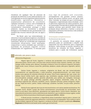 DIRETRIZ 6 - GORDURAS, AÇÚCARES E SAL 57
mecânicos em qualquer fase do processo de
produção de alimentos ou da cadeia produtiva, em
contraposição ao uso de organismos geneticamente
modificados, agrotóxicos, hormônios e
anabolizantes promotores de crescimento,
radiações ionizantes e outros, com a finalidade de
ofertar produtos saudáveis e isentos de
contaminantes intencionais, proteger o meio
ambiente, manter ou incrementar a atividade
biológica e a fertilidade do solo, promovendo o uso
saudável dos recursos naturais (do solo, da água e
do ar).
No Brasil, para sua comercialização, os
alimentos e outros produtos orgânicos, oriundos de
produção agropecuária ou de processo extrativista
sustentável, devem ser certificados por organismo
reconhecido oficial-mente, como associações,
cooperativas e outras entidades que controlam a
qualidade da produção segundo critérios
estabelecidos em regulamento. O mercado para
esse tipo de produto vem crescendo,
principalmente nos grandes centros urbanos,
apesar dos preços relativos serem, em geral, mais
altos. Contudo, ao tempo em que é incentivada a
integração e regionalização dessa atividade, entre
os diferentes segmentos da cadeia produtiva, deve
ser fomentada e fortalecida no âmbito das políticas
públicas setoriais, para permitir maior escala na
produção desses alimentos e facilitar o acesso da
população a alimentos mais baratos e sob condições
sanitárias adequadas.
- O aumento no consumo desses grupos de
alimentos pode ser considerado o desafio mais
importante do Guia Alimentar para a População
Brasileira, tanto porque as provas científicas dos
benefícios do consumo de frutas, legumes e
verduras para a saúde são irrefutáveis, quanto
Orientações complementares
Profissionais de Saúde
Sabendo um pouco mais
Alimentos Regionais
Alguns tipos de frutas, legumes e verduras são produzidos e/ou comercializados em
diferentes países. Dentre estas, as frutas mais comuns incluem maçã, banana, mamão, uva, limão,
manga, melão, laranja, pêra, abacaxi, morango e melancia. Entre as verduras e legumes, berinjela,
feijão-verde, couve, cenoura, couve-flor, pimentão, abóbora, cebola, alho-poró, espinafre, dentre
outros.
Outras frutas, legumes e verduras, originários do Brasil, não são comercializados
nacionalmente em supermercados e estão presentes, preponderantemente, em redes locais,
muitas vezes apenas em sistemas informais de varejo. Esses frutos regionais são: açaí, araçá, ata,
babaçu, bacuri, biribá, buriti, cajá, cajarana, caju, carambola, cupuaçu, dendê, fruta-do-conde,
fruta-de-palmas, jenipapo, goiaba, graviola, jabuticaba, jaca, jambo, juá, mangaba, maracujá,
murici, oiti, pequi, pitanga, pitomba, pupunha, sapoti, sirigüela, tamarindo, umbu, etc. As
hortaliças regionais são: alfavaca, azedinha, caruru, espinafre-africano, jambu-vinagreira, feijão-
de-asa, feijão-de-metro, palma, taioba, beldroega, azedinha, bertalha, ora-pro-nobis, pimenta-
murupi.
Muitas frutas regionais são ricas em micronutrientes e em várias substâncias bioativas. Por
exemplo: buriti, dendê e pequi são fontes extremamente concentradas de carotenóides, bem
como os seus óleos. Esses alimentos, abundantes nas regiões Norte, Centro-Oeste e Nordeste, são
naturalmente protetores contra a deficiência de vitamina A, que é endêmica nessas regiões, sendo
importantes fontes locais dessa vitamina para a população (BRASIL, 2002b).
O Brasil precisa reconhecer a importância dessa incalculável riqueza para o alcance de
uma situação estável de segurança alimentar e nutricional de sua população. Para conhecer parte
da diversidade regional de frutas, legumes e verduras no Brasil, consulte a publicação
do Ministério da Saúde (www.saude.gov.br/nutricao).
Alimentos
Regionais
DIRETRIZ 3 - Frutas, legumes e verduras
 