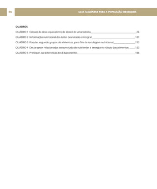 QUADROS
QUADRO 1 Cálculo da dose-equivalente de álcool de uma bebida 26
QUADRO 2 Informação nutricional dos leites desnatado e integral 121
QUADRO 3 Porções segundo grupos de alimentos, para fins de rotulagem nutricional 122
QUADRO 4 Declarações relacionadas ao conteúdo de nutrientes e energia no rótulo dos alimentos 123
QUADRO 5 Principais características dos Edulcorantes 186
GUIA ALIMENTAR PARA A POPULAÇÃO BRASILEIRA
06
 