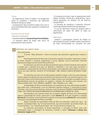 DIRETRIZ 6 - GORDURAS, AÇÚCARES E SAL 61
Todos
Profissionais de saúde
- As leguminosas como os feijões e as oleaginosas
como as castanhas e sementes são alimentos
fundamentais para a saúde.
- A preparação típica brasileira feijão com arroz é
uma combinação alimentar saudável e completa em
proteínas.
- Oconsumodiáriode
- O consumo diário de feijão com arroz, na
proporção de 1 para 2 partes;
1porçãodeleguminosas(feijões);
Orientar e estimular:
- O consumo de modo a que as leguminosas como
feijões, lentilhas, ervilha seca, grão-de-bico, soja e
outros garantam, no mínimo, 5% do total de
energia diária.;
- O consumo de castanhas e sementes, inclusive
como ingredientes de diferentes preparações.;
- O uso de diferentes modos de preparo para a
valorização do sabor de todos os tipos de
leguminosas.
- Embora a participação relativa de feijões na
alimentação brasileira (5,68%) ainda esteja dentro
da faixa recomendada de consumo, há uma
Saber que:
Sabendo um pouco mais
Fibra Alimentar
O termo “fibra alimentar” refere-se às partes dos alimentos vegetais que resistem à
digestão.
As principais fontes de fibras são os alimentos vegetais como grãos, tubérculos e raízes,
as frutas, legumes e verduras, leguminosas e outros vegetais, ricos em proteínas. Nenhum
alimento de origem animal contém fibra alimentar.
Os alimentos com alto teor de fibra são benéficos para a função intestinal. Elas reduzem
o tempo que o alimento leva para ser digerido e eliminado e, por essa razão, previnem a
constipação e possivelmente são fatores de proteção contra doenças diverticulares e contra o
câncer do cólon (ROYAL COLLEGE OF PHYSICIANS, 1980; WORLD CANCER RESEARCH FUND,
1997).
Os alimentos com alto teor de fibra podem também reduzir o risco de outras doenças.
Existem algumas evidências de que os alimentos com alto teor de fibra, de uma forma geral, e em
particular os que contêm fibras solúveis (aveia, feijão e inhame, por exemplo), protegem contra a
hiperlipidemia (excesso de gordura no sangue) e também são benéficos para pessoas com
diabetes (ENGLYSTH, 1993; TROWELL e BURKITT, 1981; TROWELL et al., 1985).
A quantidade de fibras na alimentação é um parâmetro de uma alimentação saudável,
pois indica que a alimentação é rica em alimentos vegetais integrais e relativamente pouco
refinados, e por isso rica em vitaminas, minerais e outros nutrientes (WORLD CANCER RESEARCH
FUND, 1997; UNITED NATIONS ADMINISTRATIVE COORDINATING COMMITTEE, 2000).
Recomenda-se um consumo diário de no mínimo 25g/dia de fibras. Se a alimentação
adotar a quantidade de cereais, tubérculos e raízes ; de frutas, legumes e verduras
; e de feijões e outros alimentos vegetais ricos em proteínas , recomendados
neste guia, essa quantidade de fibras é atendida.
Alguns exemplos de quantidade média de fibra nos alimentos: maçã com casca - 3g;
banana - 2g; laranja média - 3g; 1/2 xícara de brócolis - 2g; cenoura média - 2g; tomate médio - 2g;
1 xícara de alface - 1g; 1 fatia de pão integral - 2g; 1/2 xícara de arroz integral - 2g.
Os alimentos processados no Brasil especificam o conteúdo de fibras. Para mais
informações sobre a rotulagem de alimentos, consulte a seção
(Diretriz 1)
(Diretriz 2) (Diretriz 3)
“Utilizando o Rótulo dos
Alimentos” (página 117).
DIRETRIZ 4 - Feijões e outros alimentos vegetais ricos em proteína
 