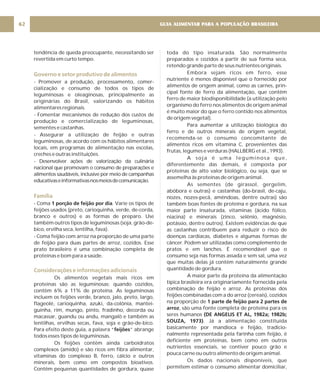 GUIA ALIMENTAR PARA A POPULAÇÃO BRASILEIRA
62
tendência de queda preocupante, necessitando ser
revertida em curto tempo.
- Promover a produção, processamento, comer-
cialização e consumo de todos os tipos de
leguminosas e oleaginosas, principalmente as
originárias do Brasil, valorizando os hábitos
alimentares regionais.
- Fomentar mecanismos de redução dos custos de
produção e comercialização de leguminosas,
sementes e castanhas.
- Assegurar a utilização de feijão e outras
leguminosas, de acordo com os hábitos alimentares
locais, em programas de alimentação nas escolas,
creches e outras instituições.
- Desenvolver ações de valorização da culinária
nacional que promovam o consumo de preparações e
alimentos saudáveis, inclusive por meio de campanhas
educativaseinformativasnosmeiosdecomunicação.
- Coma . Varie os tipos de
feijões usados (preto, carioquinha, verde, de-corda,
branco e outros) e as formas de preparo. Use
também outros tipos de leguminosas (soja, grão-de-
bico, ervilha seca, lentilha, fava).
- Coma feijão com arroz na proporção de uma parte
de feijão para duas partes de arroz, cozidos. Esse
prato brasileiro é uma combinação completa de
proteínas e bom para a saúde.
Os alimentos vegetais mais ricos em
proteínas são as leguminosas; quando cozidos,
contêm 6% a 11% de proteína. As leguminosas
incluem os feijões verde, branco, jalo, preto, largo,
flageolé, carioquinha, azuki, da-colônia, mantei-
guinha, rim, mungo, pinto, fradinho, decorda ou
macassar, guandu ou andu, mangalô e também as
lentilhas, ervilhas secas, fava, soja e grão-de-bico.
Para efeito deste guia, a palavra “ ” abrange
todos esses tipos de leguminosas.
Os feijões contêm ainda carboidratos
complexos (amido) e são ricos em fibra alimentar,
vitaminas do complexo B, ferro, cálcio e outros
minerais, bem como em compostos bioativos.
Contêm pequenas quantidades de gordura, quase
1 porção de feijão por dia
feijões
Governo e setor produtivo de alimentos
Família
Considerações e informações adicionais
toda do tipo insaturada. São normalmente
preparados e cozidos a partir de sua forma seca,
retendo grande parte de seus nutrientes originais.
Embora sejam ricos em ferro, esse
nutriente é menos disponível que o fornecido por
alimentos de origem animal, como as carnes, prin-
cipal fonte de ferro da alimentação, que contêm
ferro de maior biodisponibilidade (a utilização pelo
organismo do ferro nos alimentos de origem animal
é muito maior do que o ferro contido nos alimentos
de origem vegetal).
Para aumentar a utilização biológica do
ferro e de outros minerais de origem vegetal,
recomenda-se o consumo concomitante de
alimentos ricos em vitamina C, provenientes das
frutas, legumes e verduras (HALLBERG et al., 1993).
A soja é uma leguminosa que,
diferentemente das demais, é composta por
proteínas de alto valor biológico, ou seja, que se
assemelha às proteínas de origem animal.
As sementes (de girassol, gergelim,
abóbora e outras) e castanhas (do-brasil, de-caju,
nozes, nozes-pecã, amêndoas, dentre outras) são
também boas fontes de proteína e gordura, na sua
maior parte insaturada, vitaminas (ácido fólico,
niacina) e minerais (zinco, selênio, magnésio,
potássio, dentre outros). Existem evidências de que
as castanhas contribuem para reduzir o risco de
doenças cardíacas, diabetes e algumas formas de
câncer. Podem ser utilizadas como complemento de
pratos e em lanches. É recomendável que o
consumo seja nas formas assada e sem sal, uma vez
que muitas delas já contêm naturalmente grande
quantidade de gordura.
A maior parte da proteína da alimentação
típica brasileira era originariamente fornecida pela
combinação de feijão e arroz. As proteínas dos
feijões combinadas com a do arroz (cereais), cozidos
na proporção de
, são uma fonte completa de proteína para os
seres humanos
. Já a alimentação constituída
basicamente por mandioca e feijão, tradicio-
nalmente representada pela farinha com feijão, é
deficiente em proteínas, bem como em outros
nutrientes essenciais, se contiver pouco grão e
pouca carne ou outro alimento de origem animal.
Os dados nacionais disponíveis, que
permitem estimar o consumo alimentar domiciliar,
1 parte de feijão para 2 partes de
arroz
(DE ANGELIS ET AL, 1982a; 1982b;
SOUZA, 1973)
 