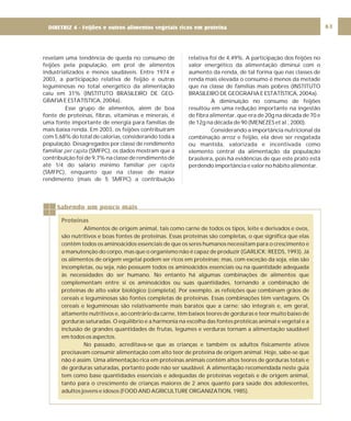 DIRETRIZ 6 - GORDURAS, AÇÚCARES E SAL 63
revelam uma tendência de queda no consumo de
feijões pela população, em prol de alimentos
industrializados e menos saudáveis. Entre 1974 e
2003, a participação relativa de feijão e outras
leguminosas no total energético da alimentação
caiu em 31% (INSTITUTO BRASILEIRO DE GEO-
GRAFIA E ESTATÍSTICA, 2004a).
Esse grupo de alimentos, além de boa
fonte de proteínas, fibras, vitaminas e minerais, é
uma fonte importante de energia para famílias de
mais baixa renda. Em 2003, os feijões contribuíram
com 5,68% do total de calorias, considerando toda a
população. Desagregados por classe de rendimento
familiar (SMFPC), os dados mostram que a
contribuição foi de 9,7% na classe de rendimento de
até 1/4 do salário mínimo familiar
(SMFPC), enquanto que na classe de maior
rendimento (mais de 5 SMFPC) a contribuição
per capita
per capita
relativa foi de 4,49%. A participação dos feijões no
valor energético da alimentação diminui com o
aumento da renda, de tal forma que nas classes de
renda mais elevada o consumo é menos da metade
que na classe de famílias mais pobres (INSTITUTO
BRASILEIRO DE GEOGRAFIA E ESTATÍSTICA, 2004a).
A diminuição no consumo de feijões
resultou em uma redução importante na ingestão
de fibra alimentar, que era de 20g na década de 70 e
de 12g na década de 90 (MENEZES et al., 2000).
Considerando a importância nutricional da
combinação arroz e feijão, ela deve ser resgatada
ou mantida, valorizada e incentivada como
elemento central da alimentação da população
brasileira, pois há evidências de que este prato está
perdendo importância e valor no hábito alimentar.
Sabendo um pouco mais
Proteínas
Alimentos de origem animal, tais como carne de todos os tipos, leite e derivados e ovos,
são nutritivos e boas fontes de proteínas. Essas proteínas são completas, o que significa que elas
contêm todos os aminoácidos essenciais de que os seres humanos necessitam para o crescimento e
a manutenção do corpo, mas que o organismo não é capaz de produzir (GARLICK; REEDS, 1993). Já
os alimentos de origem vegetal podem ser ricos em proteínas; mas, com exceção da soja, elas são
incompletas, ou seja, não possuem todos os aminoácidos essenciais ou na quantidade adequada
às necessidades do ser humano. No entanto há algumas combinações de alimentos que
complementam entre si os aminoácidos ou suas quantidades, tornando a combinação de
proteínas de alto valor biológico (completa). Por exemplo, as refeições que combinam grãos de
cereais e leguminosas são fontes completas de proteínas. Essas combinações têm vantagens. Os
cereais e leguminosas são relativamente mais baratos que a carne; são integrais e, em geral,
altamente nutritivos e, ao contrário da carne, têm baixos teores de gorduras e teor muito baixo de
gorduras saturadas. O equilíbrio e a harmonia na escolha das fontes protéicas animal e vegetal e a
inclusão de grandes quantidades de frutas, legumes e verduras tornam a alimentação saudável
em todos os aspectos.
No passado, acreditava-se que as crianças e também os adultos fisicamente ativos
precisavam consumir alimentação com alto teor de proteína de origem animal. Hoje, sabe-se que
não é assim. Uma alimentação rica em proteínas animais contém altos teores de gorduras totais e
de gorduras saturadas, portanto pode não ser saudável. A alimentação recomendada neste guia
tem como base quantidades essenciais e adequadas de proteínas vegetais e de origem animal,
tanto para o crescimento de crianças maiores de 2 anos quanto para saúde dos adolescentes,
adultos jovens e idosos (FOOD AND AGRICULTURE ORGANIZATION, 1985).
DIRETRIZ 4 - Feijões e outros alimentos vegetais ricos em proteína
 