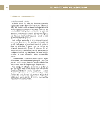 GUIA ALIMENTAR PARA A POPULAÇÃO BRASILEIRA
64
Orientações complementares
Profissionais de Saúde
- Os níveis atuais do consumo médio nacional de
feijão estão dentro do recomendado; no entanto, a
ação dos profissionais de saúde deve promover a
manutenção desses níveis ou mesmo o aumento dos
níveis do consumo. Pelo menos metade da ingestão
diária de proteínas deveria ser de origem vegetal,
não havendo inconveniência para a saúde se essa
quantidade for ultrapassada.
- Para melhor aproveitar o ferro existente nesses
alimentos (aumento da biodisponibilidade do
ferro), é adequado orientar o consumo de verduras
ricas em vitamina C, junto com os feijões, ou
temperar saladas com limão. A presença de um
pedaço de carne na refeição, mesmo que pequeno,
também aumenta a absorção do ferro de origem
vegetal, se esses alimentos forem consumidos
juntos.
- É recomendado que leite e derivados não sejam
consumidos junto às refeições principais (almoço e
jantar), pois o cálcio interfere negativamente na
absorção do ferro de origem vegetal e vice-versa.
- Para assegurar refeições saudáveis, é preferível
que os feijões não sejam preparados com carnes
gordas ou embutidos, pois isso eleva muito o teor de
gorduras saturadas e de sal, minimizando o efeito
positivo do consumo de leguminosas. Feijoada e
feijões com carnes gordas devem ser eventual ou
ocasionalmente consumidos.
 