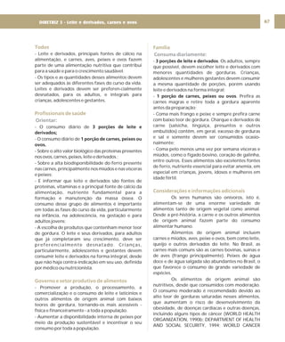 67
Todos
Profissionais de saúde
Governo e setor produtivo de alimentos
- Leite e derivados, principais fontes de cálcio na
alimentação, e carnes, aves, peixes e ovos fazem
parte de uma alimentação nutritiva que contribui
para a saúde e para o crescimento saudável.
- Os tipos e as quantidades desses alimentos devem
ser adequados às diferentes fases do curso da vida.
Leites e derivados devem ser preferen-cialmente
desnatados, para os adultos, e integrais para
crianças, adolescentes e gestantes.
- O consumo diário de
- O consumo diário de
- Sobre o alto valor biológico das proteínas presentes
nosovos,carnes,peixes,leiteederivados.;
- Sobre a alta biodisponibilidade do ferro presente
nas carnes, principalmente nos miúdos e nas vísceras
e peixes;
- E informar que leite e derivados são fontes de
proteínas, vitaminas e a principal fonte de cálcio da
alimentação, nutriente fundamental para a
formação e manutenção da massa óssea. O
consumo desse grupo de alimentos é importante
em todas as fases do curso da vida, particularmente
na infância, na adolescência, na gestação e para
adultos jovens;
- A escolha de produtos que contenham menor teor
de gordura. O leite e seus derivados, para adultos
que já completaram seu crescimento, deve ser
preferencialmente desnatado. Crianças,
particularmente, adolescentes e gestantes devem
consumir leite e derivados na forma integral, desde
que não haja contra-indicação em seu uso, definida
por médico ou nutricionista.
- Promover a produção, o processamento, a
comercialização e o consumo de leite e laticínios e
outros alimentos de origem animal com baixos
teores de gordura, tornando-os mais acessíveis -
física e financeiramente - a toda a população.
- Aumentar a disponibilidade interna de peixes por
meio da produção sustentável e incentivar o seu
consumo por toda a população.
3 porções de leite e
derivados;
1 porção de carnes, peixes ou
ovos.
Orientar:
Família
Considerações e informações adicionais
Consuma diariamente:
- . Os adultos, sempre
que possível, devem escolher leite e derivados com
menores quantidades de gorduras. Crianças,
adolescentes e mulheres gestantes devem consumir
a mesma quantidade de porções, porém usando
leite e derivados na forma integral;
- . Prefira as
carnes magras e retire toda a gordura aparente
antes da preparação;
- Coma mais frango e peixe e sempre prefira carne
com baixo teor de gordura. Charque e derivados de
carne (salsicha, lingüiça, presuntos e outros
embutidos) contêm, em geral, excesso de gorduras
e sal e somente devem ser consumidos ocasio-
nalmente;
- Coma pelo menos uma vez por semana vísceras e
miúdos, como o fígado bovino, coração de galinha,
entre outros. Esses alimentos são excelentes fontes
de ferro, nutriente essencial para evitar anemia, em
especial em crianças, jovens, idosos e mulheres em
idade fértil.
Os seres humanos são onívoros, isto é,
alimentam-se de uma enorme variedade de
alimentos tanto de origem vegetal como animal.
Desde a pré-história, a carne e os outros alimentos
de origem animal fazem parte do consumo
alimentar humano.
Alimentos de origem animal incluem
carnes e miúdos, aves, peixe e ovos, bem como leite,
queijo e outros derivados do leite. No Brasil, as
carnes mais comuns são as carnes bovinas, suínas e
de aves (frango principalmente). Peixes de água
doce e de água salgada são abundantes no Brasil, o
que favorece o consumo de grande variedade de
espécies.
Os alimentos de origem animal são
nutritivos, desde que consumidos com moderação.
O consumo moderado é recomendado devido ao
alto teor de gorduras saturadas nesses alimentos,
que aumentam o risco de desenvolvimento da
obesidade, de doenças cardíacas e outras doenças,
incluindo alguns tipos de câncer (WORLD HEALTH
ORGANIZATION, 1990b; DEPARTMENT OF HEALTH
AND SOCIAL SECURITY, 1994; WORLD CANCER
3 porções de leite e derivados
1 porção de carnes, peixes ou ovos
DIRETRIZ 5 - Leite e derivados, carnes e ovos
 