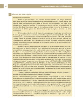 GUIA ALIMENTAR PARA A POPULAÇÃO BRASILEIRA
68
Sabendo um pouco mais
Alimentação Vegetariana
Todos os tipos de carne e não somente a carne vermelha e o frango são fontes
importantes de ferro de alta biodisponibilidade, nutriente importante para todas as pessoas, mas
essencial para o crescimento das crianças e também para as mulheres em idade fértil,
principalmente durante a gravidez. Os produtos de origem animal são fontes exclusivas de
vitamina B12. Essa vitamina participa da formação das células vermelhas do sangue e no
metabolismo de ácidos graxos. Sua deficiência leva, por exemplo, à anemia e a danos
neurológicos.
O leite, independentemente de seu conteúdo de gordura, é a principal fonte alimentar
de cálcio, que juntamente com a vitamina D (sintetizada pelo organismo a partir da luz do sol), é
necessário para o fortalecimento dos ossos durante a fase de crescimento (NATIONAL RESEARCH
COUNCIL, 1989b). A atividade física regular ajuda na fixação do cálcio nos ossos. Por tudo isso,
carnes vermelhas, aves, peixes, leite e derivados são nutritivos. O principal cuidado em relação ao
consumo desses alimentos está relacionado ao conteúdo de colesterol, gordura total e gordura
saturada que os compõem.
Ao longo da história, na maioria das civilizações, os seres humanos consumiram carne e
outros alimentos de origem animal. Por outro lado, algumas culturas e grupos não consomem
carne, laticínios ou qualquer outro tipo de alimento de origem animal, seja por motivos religiosos,
filosóficos ou por preferência e são populações saudáveis. Estudos nos EUA e na Inglaterra
indicaram que os vegetarianos estão sujeitos a um menor risco de doenças cardíacas e de câncer,
mas esses grupos têm também a tendência a não se expor a outros fatores de risco como o hábito
de fumar, o que pode interferir nesse resultado (WORLD CANCER RESEARCH FUND, 1997). Outros
estudos demonstram que indivíduos vegetarianos não apresentam risco maior de desenvolver
osteoporose, quando comparados com não-vegetarianos (LEITZMANN, 2005; KOHLENBERG-
MUELLER; RASCHKA, 2003; NEW, 2003; SELLMEYER et al., 2001; HEANEY, 2001; REED et al., 1994).
A soja, que tem participação importante nas dietas vegetarianas, apresenta menor quantidade de
aminoácidos sulfurados do que as carnes vermelhas. Esse tipo de aminoácido está relacionado ao
aumento de excreção de cálcio e, conseqüentemente, ao aumento do risco de desenvolvimento
de osteoporose (COELHO, 1995).
Quando a alimentação fornece quantidade adequada de ácido ascórbico (vitamina C), a
absorção do ferro oriundo dos alimentos vegetais é melhorada.
Portanto, uma alimentação vegetariana nutricionalmente adequada pode ser capaz de atender
às necessidades nutricionais. Ao optar por uma alimentação vegetariana, é importante a consulta
a um nutricionista de maneira a garantir a adequada substituição e combinação dos alimentos e
não aumentar o risco à saúde por inadequação alimentar. Quanto mais restrita a alimentação, isto
é, se exclui, além das carnes, leite e derivados e/ou ovos, mais importante ainda é essa orientação,
especialmente se adotada por crianças, adolescentes, mulheres em idade fértil, gestantes e
idosos.
A alimentação vegetariana de qualquer tipo pode ser saudável ou não, dependendo dos
alimentos escolhidos. Conhecer os alimentos e suas características nutricionais e saber compor
uma alimentação, com mistura e variedade adequadas de alimentos, é o que torna ou não a
alimentação vegetariana saudável.
 