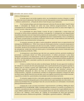 DIRETRIZ 6 - GORDURAS, AÇÚCARES E SAL 69
Sabendo um pouco mais
Cálcio x Osteoporose
O tecido ósseo é um tecido orgânico ativo: seu metabolismo envolve a fixação e a saída
do cálcio dos ossos (reabsorção). Nas fases do curso de vida quando os ossos estão sendo formados
- infância e adolescência -, a fixação do cálcio é maior do que a sua reabsorção.
O ser humano atinge o pico de massa óssea por volta dos 25 anos de idade. A partir dessa
idade, a velocidade de fixação do cálcio nos ossos diminui progressivamente. Uma das
conseqüências do envelhecimento é a perda de massa óssea que torna os ossos mais frágeis e a
pessoa, às vezes, reduz de tamanho.
Se a quantidade de cálcio fixada é menor do que a reabsorvida, a massa óssea vai
tornando-se menos densa, podendo ocasionar a osteoporose. A osteoporose vem despontando
nas últimas décadas como um importante problema de saúde pública. É uma doença que diminui
a quantidade de massa óssea, levando à fragilidade dos ossos e aumentando o risco e a incidência
de fraturas, em particular as vertebrais e femurais. Estima-se que 1/3 das mulheres com mais de 50
anos apresente risco de desenvolver osteoporose.
O consumo excessivo de sódio é muito prejudicial, podendo levar ao aparecimento da
osteoporose (MCBEAN et al., 1994). Este é mais um motivo para orientar o consumo moderado de
sal e evitar alimentos processados com alto teor de sódio. Também o consumo elevado de carnes
vermelhas, devido ao seu elevado teor de aminoácidos sulfurados, está relacionado ao maior risco
de osteoporose, sendo este mais um motivo para a recomendação de consumo moderado desse
grupo de alimentos (COELHO, 1995) .
A osteoporose é uma doença que não tem cura, apenas controle, portanto medidas de
prevenção e promoção devem ser feitas precocemente. A melhor prevenção é uma dieta
adequada na infância e na adolescência, a fim de se garantir quantidade adequada de ingestão
de cálcio, contribuindo para a boa formação do tecido ósseo. A manutenção da dieta saudável no
decorrer da vida adulta, associada à prática de exercícios físicos e exposição solar também são
ações importantes.
O leite é a melhor fonte de cálcio na alimentação. No Brasil, há uma aparente tendência
de redução no consumo de leite pela população. Isto é particularmente preocupante quando se
observa que as crianças e jovens vêm substituindo o consumo de leite por refrigerantes. Essa
tendência repercute negativamente sobre a saúde óssea por dois caminhos: primeiro, a
disponibilidade adequada de cálcio nas fases de crescimento e desenvolvimento pode ser
comprometida e, segundo, as substâncias contidas no refrigerante impedem a fixação do cálcio
na matriz óssea. Nessas fases do curso da vida, ocorre um rápido crescimento dos tecidos muscular,
esquelético e endócrino, aumentando a necessidade nutricional desse nutriente.
O consumo regular de leite e derivados associado à recomendação de exposição ao sol,
observando os horários adequados para evitar problemas de superexposição aos raios solares, e à
prática de atividade física em quaisquer fases do curso da vida deve ser estimulado e incentivado
pelos profissionais de saúde.
Crianças de 3 e de 4 a 8 anos necessitam, respectivamente, de 500mg e 800mg de cálcio
por dia (INSTITUTE OF MEDICINE, 2000). Considerando pré-escolares (1 a 6 anos) e os escolares (7 a
14 anos), o atendimento das necessidades de cálcio requer o consumo de 3 copos (600ml) e de 2 a 3
copos (400ml a 600ml) de leite por dia. A necessidade diária de cálcio dos adolescentes de ambos
os sexos é de 1.300mg e, entre idosos, de 1.200mg. As necessidades de cálcio para gestantes
também são maiores: adolescentes grávidas, 1.300mg/dia, e gestantes adultas, 1.000mg/dia.
DIRETRIZ 5 - Leite e derivados, carnes e ovos
 