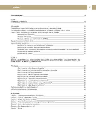 07
APRESENTAÇÃO
PARTE 1
REFERENCIAL TEÓRICO
PARTE 2
O GUIA ALIMENTAR PARA A POPULAÇÃO BRASILEIRA: SEUS PRINCÍPIOS E SUAS DIRETRIZES E OS
ATRIBUTOS DA ALIMENTAÇÃO SAUDÁVEL
Princípios
As diretrizes
09
13
Introdução 15
O Guia Alimentar e a Política Nacional de Alimentação e Nutrição (PNAN) 15
Estratégia Global para a Promoção da Alimentação Saudável, Atividade Física e Saúde 17
O Panorama Epidemiológico no Brasil: o Peso Multiplicado da Doença 18
- Deficiências nutricionais 19
- Doenças infecciosas 19
- Doenças crônicas não-transmissíveis (DCNT) 19
O Aspecto Ambiental Mais Geral 20
Modos de Vida Saudáveis 21
- Aleitamento materno: um cuidado para toda a vida 21
- Alimentação saudável: algumas considerações 22
- Atividade física: elemento fundamental para a manutenção da saúde e do peso saudável 24
- O consumo de bebidas alcoólicas 24
- O consumo de tabaco 26
29
- O princípio da “abordagem integrada” 31
- O princípio do “referencial científico e a cultura alimentar” 31
- O princípio do “referencial positivo” 32
- O princípio da “explicitação de quantidades” 32
- O princípio das “variações das quantidades” 32
- O princípio do “alimento como referência” 33
- O princípio da “sustentabilidade ambiental” 33
- O princípio da “originalidade um guia brasileiro” 33
- O princípio da “abordagem multifocal” 34
Os Atributos da Alimentação Saudável 35
As Diretrizes: Algumas Considerações 36
Diretriz 1 Os alimentos saudáveis e as refeições 39
Diretriz 2 Cereais, tubérculos e raízes 45
Diretriz 3 Frutas, legumes e verduras 51
Diretriz 4 Feijões e outros alimentos vegetais ricos em proteínas 59
Diretriz 5 Leite e derivados, carnes e ovos 65
Diretriz 6 Gorduras, açúcares e sal 73
Diretriz 7 Água 85
SUMÁRIO
 