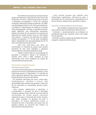 DIRETRIZ 6 - GORDURAS, AÇÚCARES E SAL 71
As tendências nacionais de consumo desses
grupos de alimentos, especialmente das carnes, são
crescentes: em 1974, o consumo de carnes e de leite
e derivados correspondia a 14,9% do consumo
energético diário das famílias brasileiras; em 2003,
essa participação foi de 21,2%. Por essas tendências,
é prudente a manutenção da média de consumo
atual da população; contudo, as famílias de menor
poder aquisitivo, com alimentação monótona,
podem necessitar de um aumento no consumo de
alimentos de origem animal. Entre as 184 famílias
mais pobres, o consumo de alimentos de origem
animal corresponde a 11,7% do valor energético
diário, comparado com uma participação de 24,1%
entre as famílias de mais alta renda.
Uma boa alternativa que deve ser
incentivada é o consumo de peixes, pois contêm
proteínas de alto valor biológico e gorduras
insaturadas que não são prejudiciais à saúde.
Embora o Brasil seja rico em produção de
pescados, o consumo é baixo e foi reduzido à
metade entre 1974 e 2003. Também os ovos
apresentam uma clara tendência de queda de
consumo (84%) nesse período.
- As carnes selecionadas para o consumo devem ser
aquelas com menor quantidade de gordura. Uma
orientação prática e importante é a retirada de
toda a gordura aparente das carnes antes de sua
preparação para consumo da família.
- Os produtos derivados da carne, embu-tidos,
hambúrgueres, salsichas e outros, têm
quantidades bem maiores de gordura e alto teor
de sal, devendo ser consumidos apenas ocasio-
nalmente.
- Para crianças, adolescentes e gestantes, é
recomendado o consumo de leite e derivados
integrais, porque nessas fases do curso da vida há
necessidade de ácidos graxos essenciais
importantes para a formação do tecido nervoso,
que estão contidos na gordura do leite e
derivados. Se houver justificativa clínica, o
consumo de leite e derivados com baixo teor de
gordura poderá ser prescrito por médico ou
nutricionista individualmente.
Orientações complementares
Profissionais de Saúde
- Caso existam pessoas que adotem uma
alimentação vegetariana, referencie-as para a
orientação de um nutricionista, especialmente se
forem crianças, adolescentes, gestantes e idosos.
São medidas complementares importantes
para o alcance das metas dietéticas desta diretriz:
- Estimular o desenvolvimento de métodos de
produção/criação que resultem carnes com baixo
teor de gordura;
- Estimular a prática regular da atividade física para
assegurar a saúde do sistema ósseo.
Governo e setor produtivo de alimentos
DIRETRIZ 5 - Leite e derivados, carnes e ovos
 