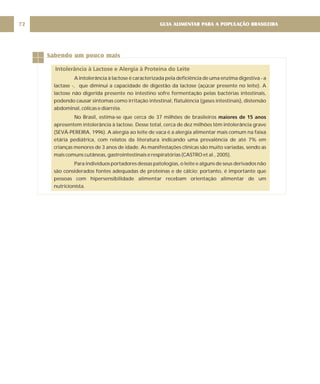 GUIA ALIMENTAR PARA A POPULAÇÃO BRASILEIRA
72
Sabendo um pouco mais
Intolerância à Lactose e Alergia à Proteína do Leite
A intolerância à lactose é caracterizada pela deficiência de uma enzima digestiva - a
lactase -, que diminui a capacidade de digestão da lactose (açúcar presente no leite). A
lactose não digerida presente no intestino sofre fermentação pelas bactérias intestinais,
podendo causar sintomas como irritação intestinal, flatulência (gases intestinais), distensão
abdominal, cólicas e diarréia.
No Brasil, estima-se que cerca de 37 milhões de brasileiros
apresentem intolerância à lactose. Desse total, cerca de dez milhões têm intolerância grave
(SEVÁ-PEREIRA, 1996). A alergia ao leite de vaca é a alergia alimentar mais comum na faixa
etária pediátrica, com relatos da literatura indicando uma prevalência de até 7% em
crianças menores de 3 anos de idade. As manifestações clínicas são muito variadas, sendo as
mais comuns cutâneas, gastrointestinais e respiratórias (CASTRO et al., 2005).
Para indivíduos portadores dessas patologias, o leite e alguns de seus derivados não
são considerados fontes adequadas de proteínas e de cálcio; portanto, é importante que
pessoas com hipersensibilidade alimentar recebam orientação alimentar de um
nutricionista.
maiores de 15 anos
 
