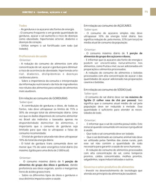 DIRETRIZ 6 - GORDURAS, AÇÚCARES E SAL 75
Todos
Profissionais de saúde
- As gorduras e os açúcares são fontes de energia.
- O consumo freqüente e em grande quantidade de
gorduras, açúcar e sal aumenta o risco de doenças
como obesidade, hipertensão arterial, diabetes e
doenças do coração.
- Utilize sempre o sal fortificado com iodo (sal
iodado).
- A redução do consumo de alimentos com alta
concentração de sal, açúcar e gordura para diminuir
o risco de ocorrência de obesidade, hipertensão arte-
rial, diabetes, dislipidemias e doenças
cardiovasculares;
- Sobre a importância da consulta e interpretação
da informação nutricional e da lista de ingredientes
nos rótulos dos alimentos para seleção de alimentos
mais saudáveis.
- A contribuição de gorduras e óleos, de todas as
fontes, não deve ultrapassar os limites de 15% a
30% da energia total da alimentação diária. Uma
vez que os dados disponíveis de consumo alimentar
no Brasil são indiretos e baseados apenas na
disponibilidade domiciliar de alimentos, é
importante que o consumo de gorduras seja
limitado para que não se ultrapasse a faixa de
consumo recomendada;
- O total de gordura saturada não deve ultrapassar
10% do total da energia diária;
- O total de gordura trans consumida deve ser
menor que 1% do valor energético total diário (no
máximo 2g/dia para uma dieta de 2.000 kcal).
- O consumo máximo diário de
, dando
preferência aos óleos vegetais, azeite e margarinas
livres de ácidos graxos trans;
- Sobre os diferentes tipos de óleos e gorduras e
seus distintos impactos sobre a saúde.
Em relação ao consumo de GORDURAS
1 porção de
alimentos do grupo dos óleos e gorduras
Orientar:
Saber que:
Orientar:
Em relação ao consumo de AÇÚCARES
Em relação ao consumo de SÓDIO (sal)
- O consumo de açúcares simples não deve
ultrapassar 10% da energia total diária. Isso
significa redução de, pelo menos, 33% (um terço) na
média atual de consumo da população.
- O consumo máximo diário de
- E informar que os açúcares são fonte de energia e
podem ser encontrados naturalmente nos
alimentos, como frutas e mel, ou ser adicionados em
preparações e alimentos processados;
- A redução do consumo de alimentos e bebidas
processados com alta concentração de açúcar e das
quantidades de açúcar adicionado nas preparações
caseiras e bebidas.
- O consumo de sal diário deve ser
. Isso
significa que o consumo atual médio de sal pela
população deve ser reduzido à metade. Essa
quantidade é suficiente para atender às neces-
sidades de iodo.
- E informar que o sal de cozinha possui sódio. Este
mineral quando consumido em excesso é prejudicial
à saúde.
- Que todo o sal consumido deve ser iodado.
- Que o sal destinado ao consumo animal não deve
ser utilizado pelas famílias das zonas rurais, pois
esse sal não contém a quantidade de iodo
necessária para garantir a saúde de seres humanos.
- A redução do consumo de alimentos processados
com alta concentração de sal, como temperos
prontos, caldos concentrados, molhos prontos,
salgadinhos, sopas industrializadas e outros.
- Investir no desenvolvimento de tecnologia que
atenda aos princípios da alimentação saudável.
1 porção de
alimentos do grupo dos açúcares e doces;
no máximo de
5g/dia (1 colher rasa de chá por pessoa)
Saber que:
Orientar:
Saber que:
Orientar:
Governo e setor produtivo de alimentos
DIRETRIZ 6 - Gorduras, açúcares e sal
 