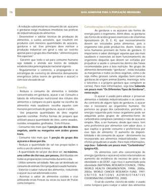 GUIA ALIMENTAR PARA A POPULAÇÃO BRASILEIRA
76
- A redução substancial no consumo do sal, açúcares
e gorduras exige mudanças imediatas nas práticas
de industrialização de alimentos.
- Desenvolver e adotar técnicas de produção de
alimentos, a custos acessíveis, que resultem em
produtos com menores quantidades de açúcares,
gorduras e sal. Esse princípio deve nortear a
produção industrial em geral e não ser restrito
apenas para o grupo dos chamados “alimentos para
fins especiais”.
- Garantir que todo o sal para consumo humano
seja iodado e atenda aos teores de iodação
estabelecidos pela legislação nacional vigente.
- Regulamentar o comércio, a propaganda e as
estratégias de de alimentos densamente
energéticos (altos teores de gorduras e açúcar) e
com teor elevado de sal.
- Reduza o consumo de alimentos e bebidas
concentrados em gorduras, açúcar e sal. Consulte a
tabela de informação nutricional dos rótulos dos
alimentos e compare-os para ajudar na escolha de
alimentos mais saudáveis; escolha aqueles com
menores percentuais de gorduras, açúcar e sódio.
- Use pequenas quantidades de óleo vegetal
quando cozinhar. Prefira formas de preparo que
utilizam pouca quantidade de óleo, como assados,
cozidos, ensopados, grelhados. Evite frituras.
- Consuma não mais que
- Consuma não mais que
- Reduza a quantidade de sal nas prepa-rações e
evite o uso do saleiro à mesa.
- A quantidade de sal por dia deve ser,
distribuídas em
todas as preparações consumidas durante o dia.
- Utilize somente sal iodado. Não use sal destinado ao
consumodeanimais.Eleéprejudicialàsaúdehumana.
- Valorize o sabor natural dos alimentos, reduzindo
o açúcar ou o sal adicionado a eles.
- Acentue o sabor de alimentos cozidos e crus
utilizando ervas frescas ou secas ou suco de frutas
como tempero.
marketing
1 porção por dia de óleos
vegetais, azeite ou margarina sem ácidos graxos
trans.
1 porção do grupo dos
açúcares e doces por dia.
no máximo,
uma colher de chá rasa, por pessoa,
Família
Considerações e informações adicionais
As gorduras e os açúcares são fontes de
energia para o organismo. Além disso, as gorduras
são fontes de ácidos graxos essenciais e de vitaminas
lipossolúveis (A, D, E, K), que necessariamente
devem ser veiculados pelos alimentos, pois o
organismo não pode produzí-los. Assim, todos os
seres humanos precisam de fonte de gordura. O
importante é saber distinguir aquelas que são mais
saudáveis e essenciais ao bom funcionamento do
organismo daquelas que devem ser evitadas por
prejudicar a saúde e consumi-las dentro das faixas
recomendadas para a boa nutrição. No grupo de
alimentos denominado “gorduras”, estão incluídas
as margarinas e todos os óleos vegetais, como o de
soja, milho, girassol, canola, algodão, bem como as
gorduras de origem animal (banha, manteiga, leite
e laticínios e a própria gordura que compõem as
carnes). Para mais informações, veja box
O açúcar é usado para adoçar e preservar
alimentos e bebidas industrializados e os caseiros.
Ao contrário de alguns tipos de gorduras, o açúcar
não é necessário ao organismo humano. Ele
pertence ao grupo dos carboidratos, portanto, a
energia requerida pelo nosso organismo pode ser
adquirida pelos grupos de alimentos-fonte de
carboidratos complexos (amidos) e não de açúcares
simples. Mas, o ser humano, desde que nasce, tem
uma preferência por alimentos com sabor doce, o
que explica o grande consumo e preferência por
esse tipo de alimento. O aumento da disponi-
bilidade e do consumo de açúcar - diretamente ou
incorporado aos alimentos industrializados - tem
efeitos prejudiciais à saúde. Para mais informações,
Os alimentos com alta concentração de
energia (gorduras e açúcares) estão relacionados ao
aumento da incidência do excesso de peso e da
obesidade e de DCNT, cujo risco é aumentado pela
obesidade (NATIONAL RESEARCH COUNCIL, 1989a;
WORLD HEALTH ORGANIZATION, 1990b, 2000a,
2003a; WORLD CANCER RESEARCH FUND, 1997;
U N I T E D N A T I O N S A D M I N I S T R A T I V E
COORDINATING COMMITTEE, 2000).
O sal de cozinha cloreto de sódio é usado
como tempero para realçar o sabor dos alimentos
Sabendo
um pouco mais ”Os Diferentes Tipos de Gorduras”,
nesta seção.
veja box - Sabendo um pouco mais “Carboidratos”
(página 43) .
 