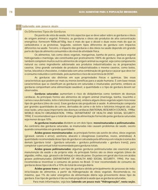 GUIA ALIMENTAR PARA A POPULAÇÃO BRASILEIRA
78
Sabendo um pouco mais
Os Diferentes Tipos de Gorduras
Do ponto de vista da saúde, há três aspectos que se deve saber sobre as gorduras e óleos
de origem animal e vegetal. Primeiro, as gorduras e óleos são produtos de alta concentração
energética: fornecem 900kcal/100g. Isso é mais do que o álcool e duas vezes mais do que os
carboidratos e as proteínas. Segundo, existem tipos diferentes de gordura com impactos
diferentes na saúde. Terceiro, o impacto das gorduras e dos óleos na saúde depende em grande
parte do tipo de alimento consumido e do nível de atividade física.
Os alimentos, tais como óleos vegetais, margarinas, banha de porco, gordura vegetal
hidrogenada e manteiga, são constituídos por praticamente 100% de gordura; mas as gorduras
também compõem muitos outros alimentos de origem animal ou vegetal, seja como componente
natural ou como ingrediente adicionado aos produtos industrializados ou às preparações
caseiras. Uma grande variedade de produtos industrializados e mesmo caseiros, como bolos,
tortas, biscoitos e chocolates, é elaborada com uma combinação de gordura e açúcar que deve ter
o consumo reduzido e controlado, pois aumenta o risco de ocorrência de DCNT.
As gorduras são distintas em suas propriedades físicas e químicas. São essas
características que podem ser mais ou menos benéficas para a saúde humana. É com base nessas
características que se classificam as gorduras em saturadas e insaturadas; portanto, embora as
gorduras componham uma alimentação saudável, a quantidade e o tipo de gordura devem ser
observados.
aumentam o risco de dislipidemias como também de doenças
cardíacas. As principais fontes são alimentos de origem animal (manteiga, banha, toucinho e
carnes e seus derivados, leite e laticínios integrais), embora alguns óleos vegetais sejam ricos nesse
tipo de gordura (óleo de coco). Essas gorduras são prejudiciais à saúde. A alimentação composta
por grandes quantidades de carnes, derivados de carne e de leite e laticínios integrais são, por
essa razão, uma causa importante das doenças cardíacas (NATIONAL RESEARCH COUNCIL, 1998a;
WORLD HEALTH ORGANIZATION, 1990a; DEPARTMENT OF HEALTH AND SOCIAL SECURITY,
1994). É recomendável que o total de energia da alimentação fornecido pelas gorduras saturadas
seja menor do que 10%.
dividem-se em dois tipos: .
Ao contrário das gorduras saturadas, as insaturadas não causam problemas de saúde, exceto
quando consumidas em grande quantidade.
: as principais fontes são azeite de oliva, óleos vegetais
(girassol, canola e arroz), azeitona, abacate e oleaginosas (castanhas, nozes, amêndoas). A
quantidade recomendada desse tipo de gordura é calculada pela diferença em relação à soma dos
demais [gordura total - (gordura saturada + gordura poliinsaturada + gordura trans)], para
completar o percentual total recomendado para gorduras totais.
algumas gorduras poliinsaturadas são essenciais para
manutenção da saúde e da própria vida. As principais fontes são os óleos vegetais (óleos de
algodão, milho, soja, girassol e de linhaça) e óleo de peixe. Os peixes em geral são ricos em ácidos
graxos poliinsaturados (DEPARTMENT OF HEALTH AND SOCIAL SECURITY, 1994). Por isso,
recomenda-se incentivar o consumo de peixes no Brasil. O teor recomendado de consumo de
gorduras desse tipo é de 6% a 10% do total de energia diária.
é um tipo de gordura obtido principalmente do processo de indu-
stria-lização de alimentos, a partir da hidrogenação de óleos vegetais. Recomenda-se, no
máximo, que 1% do valor energético da alimentação diária seja proveniente desse tipo de
gordura. Esse tipo de gordura é tão ou mais prejudicial à saúde que as gorduras saturadas.
Para mais informações, veja box
Gorduras saturadas:
As gorduras insaturadas monoinsaturadas e poliinsaturadas
Ácidos graxos monoinsaturados
Ácidos graxos poliinsaturados:
Ácidos graxos trans:
Sabendo um pouco mais “Hidrogenação”, nesta seção.
 