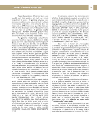 DIRETRIZ 6 - GORDURAS, AÇÚCARES E SAL 79
As gorduras são de diferentes tipos e, de
acordo com isso, podem ser mais ou menos
prejudiciais à saúde. A está
presente em alimentos de origem animal, é sólida à
temperatura ambiente e seu consumo deve ser
moderado. A OMS recomenda que não mais que
10% do total de energia consumida seja fornecida
por esse tipo de gordura. A
também chamada
deve ser evitada, pois é prejudicial à saúde e está
presente em muitos alimentos processados.
As , naturalmente
presentes nos óleos vegetais, são fontes de ácidos
graxos essenciais e devem compor a alimentação em
todas as fases do curso da vida, em quantidades
moderadas. Os ácidos graxos essenciais e as vitaminas
A, D, E e K não podem ser produzidos pelo organismo
humano, devendo ser fornecidos pela alimentação,
mas também em pequenas quantIdades. Alguns
óleos vegetais, como o de coco, possuem gorduras
saturadas, devendo ser utilizados com moderação e
apenas ocasionalmente na alimentação. O óleo de
palma (dendê) contém ácidos graxos saturados,
insaturados e poliinsaturados (SAMBANTHAMURTHI
et al., 2000). O consumo desse tipo de óleo foi
associado à melhoria do perfil lipídico: redução e/ou
produção de níveis normais de colesterol total e
elevação dos níveis do HDL-colesterol (KESTELLOT et
al., 1989; NG et al., 1991). Pelo seu elevado teor de
carotenóide e de vitamina E pode atuar como fator
de proteção e inibidor da carcinogênese (SYLVESTER
etal.,1986;SUNDRAMetal.,1989).
Estudos têm mostrado que alguns tipos de
ácidos graxos essenciais (ômega-3 e ômega-6),
presentes nas gorduras insaturadas, são fatores de
proteção à saúde. O ácido graxo ômega-3, por
exemplo, está associado com a redução do risco de
doenças cardiovasculares, alguns tipos de câncer e
no tratamento de doenças inflamatórias como
artrite reumatóide (OH, 2005); SEO et al., 2005;
CARRERO et al., 2005; NETTLETON; KATZ, 2005;
SAHIDI; MIRALIAKBARI, 2004; HOLUB; HOLUB,
2004; SALDEEN; SALDEEN, 2004; EILAT-ADAR et al.,
2004). Esse tipo de ácido graxo está presente
principalmente na gordura dos peixes. Já o ácido
graxo ômega-6 está presente nos óleos vegetais,
exceto os de coco, cacau e palma (dendê)
(CONSENSO BRASILEIRO SOBRE DISLIPIDEMIAS,
1996).
gordura saturada
gordura vegetal
hidrogenada gordura trans
gorduras insaturadas
O consumo excessivo de alimentos com
alto teor de gordura está associado ao crescimento
e ao risco de incidência de várias doenças. Devido à
densidade energética da gordura, quando as dietas
de populações sedentárias contêm mais de 25% de
gordura, as pessoas tendem a ter excesso de peso ou
obesidade (WORLD HEALTH ORGANIZATION,
2000d). A alimentação contendo muita gordura
saturada é a causa de dislipidemias e das doenças
cardíacas (NATIONAL RESEARCH COUNCIL, 1989a;
WORLD HEALTH ORGANIZATION, 1990b, 2000d,
2003a; WORLD CANCER RESEARCH FUND, 1997;
U N I T E D N A T I O N S A D M I N I S T R A T I V E
COORDINATING COMMITTEE, 2000).
Esse risco é maior em populações
sedentárias. Quando as populações são ativas, a
quantidade de gordura naturalmente presente nos
alimentos de origem animal e vegetal e extraída de
vegetais, como os óleos, provavelmente, não causa
muitos problemas de saúde (UNITED NATIONS
ADMINISTRATIVE COORDINATING COMMITTEE,
2000; WORLD HEALTH ORGANIZATION, 2000d,
2003a). Por isso, a alimentação com alto teor de
gorduras é mais prejudicial atualmente do que há
duas gerações, quando as pessoas eram fisicamente
mais ativas. Mas também é verdade que, em geral, a
alimentação atual contém mais gordura, tanto nos
alimentos de origem animal quanto nos alimentos
processados, pois com a industrialização dos
alimentos o teor de gordura nos alimentos
aumentou e a composição química da gordura
utilizada foi modificada.
Alguns alimentos merecem muita atenção,
pois a gordura presente neles não é visível: a
maioria dos bolos, tortas, biscoitos, chocolates,
salgadinhos, pastéis que levam muita gordura na
preparação da massa, recheio e cobertura e ainda
todos os alimentos fritos. A gordura usada nesses
tipos de alimentos é do tipo vegetal hidrogenada
(gordura trans). Essa gordura, embora seja feita a
partir de óleos vegetais, é tão ou mais prejudicial à
saúde que as gorduras saturadas. Para mais
informações, veja box
Os dados da última pesquisa nacional que
permitem estimar a participação relativa das
gorduras na alimentação das famílias revelam que o
consumo de gorduras totais e de ácidos graxos
saturados apresenta tendência crescente. Em 2003,
Sabendo um pouco mais
”Hidrogenação”, nesta seção.
DIRETRIZ 6 - Gorduras, açúcares e sal
 