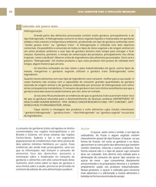 GUIA ALIMENTAR PARA A POPULAÇÃO BRASILEIRA
80
Sabendo um pouco mais
Hidrogenação
Grande parte dos alimentos processados contém muita gordura, principalmente a do
tipo hidrogenado. A hidrogenação converte os óleos vegetais líquidos e insaturados em gorduras
sólidas e mais estáveis à temperatura ambiente, produzindo um tipo de gordura conhecida como
“ácidos graxos trans” ou “gordura trans”. A hidrogenação é utilizada com dois objetivos
comerciais. Ela possibilita a conversão de todos os tipos de óleos vegetais e de origem animal em
um único produto uniforme e esse tipo de gordura demora mais tempo para estragar e ficar
rançosa. Aumenta, portanto, o tempo de conservação dos produtos, principalmente nos climas
tropicais, como o do Brasil. Observe a lista de ingredientes dos alimentos processados. Você verá a
palavra “hidrogenada” em muitos produtos e que esses produtos têm prazos de validade bem
longos, alguns maiores que um ano.
Os biscoitos recheados ou não, bolos e pães industrializados em geral, outros tipos de
massas, margarinas e gorduras vegetais utilizam a gordura trans (hidrogenada) como
ingrediente.
Quanto menos alimentos com esse tipo de ingrediente você consumir, melhor para a sua saúde. O
corpo humano não evoluiu com a capacidade de consumir grandes quantidades de gordura
saturada de origem animal e de gorduras elaboradas por processo de hidrogenação sem sofrer
sérias conseqüências metabólicas. O consumo da gordura trans tem efeitos semelhantes aos que a
gordura saturada causa na saúde humana; por isso, deve ser evitado.
Já nos anos 90 acumulavam-se evidências de que as gorduras trans acarretam maior risco
do que as gorduras saturadas para o desenvolvimento de doenças cardíacas (DEPARTMENT OF
HEALTH AND HUMAN SERVICES, 1994; WORLD CANCER RESEARCH FUND, 1997; EURODIET, 2001;
WORLD HEALTH ORGANIZATION, 2003a).
Fique atento à rotulagem dos produtos e evite alimentos cujos rótulos mencionam
“gordura hidrogenada”, “gordura trans”, “óleo hidrogenado” ou “gordura vegetal” na sua lista
de ingredientes.
o consumo de gorduras totais extrapolou os limites
recomendados nas regiões metropolitanas e em
Brasília e Goiânia, em áreas urbanas das regiões
Centro-Oeste, Sudeste e Sul e em segmentos
populacionais de rendimentos mais altos (acima de
dois salários mínimos familiares ). Essas
evidências são ainda mais preocupantes, uma vez
que as informações não incluem o consumo de
alimentos fora dos domicílios; portanto a
orientação sobre a moderação no consumo de
gorduras e alimentos com alta concentração desse
nutriente, bem como sobre os tipos de gordura e
seus efeitos sobre a saúde, precisa ser priorizada no
contexto da adoção de uma alimentação saudável.
per capita
Açúcar
O açúcar, assim como o amido, é um tipo de
carboidrato. As frutas e alguns vegetais contêm
naturalmente açúcar do tipo frutose. O açúcar, na sua
forma de frutose, tal como as gorduras e os óleos,
apresentam-se como parte dos alimentos que também
contêm vitaminas, minerais e outros nutrientes. Essa
forma natural não é o tipo de açúcar cujo consumo
deve ser reduzido. Esta diretriz está voltada para a
diminuição do consumo do açúcar tipo sacarose ou
açúcar de mesa - que consumimos diariamente
acrescentando-o às preparações diversas e é também
amplamente usado nos produtos industrializados.
Nesses produtos, o açúcar é utilizado para torná-los
mais saborosos e é adicionado a muitos alimentos e
bebidasnaformaconcentradadexarope.
 