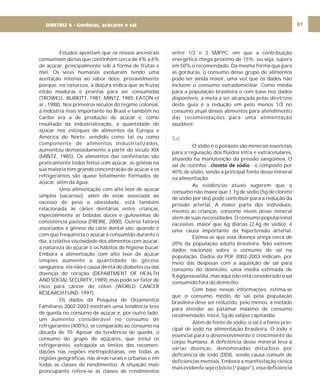 DIRETRIZ 6 - GORDURAS, AÇÚCARES E SAL 81
Estudos apontam que os nossos ancestrais
consumiam dietas que continham cerca de 4% a 6%
de açúcar, principalmente sob a forma de frutas e
mel. Os seres humanos evoluíram tendo uma
aceitação intensa ao sabor doce, provavelmente
porque, na natureza, a doçura indica que as frutas
estão maduras e prontas para ser consumidas
(TROWELL; BURKITT, 1981; MINTZ, 1985; EATON et
al., 1988). Nos primeiros séculos do regime colonial,
a indústria mais importante no Brasil e também no
Caribe era a de produção de açúcar e, como
resultado da industrialização, a quantidade de
açúcar nos estoques de alimentos da Europa e
América do Norte, vendido como tal ou como
componente de alimentos industrializados,
aumentou demasiadamente a partir do século XIX
(MINTZ, 1985). Os alimentos das confeitarias são
praticamente todos feitos com açúcar, as geléias na
sua maioria têm grande concentração de açúcar e os
refrigerantes são quase totalmente formados de
açúcar, além da água.
Uma alimentação com alto teor de açúcar
simples (sacarose), além de estar associada ao
excesso de peso e obesidade, está também
relacionada às cáries dentárias entre crianças,
especialmente as bebidas doces e guloseimas de
consistência pastosa (FREIRE, 2000). Outros fatores
associados à gênese da cárie dental são: quando e
com que freqüência o açúcar é consumido durante o
dia, a relativa viscosidade dos alimentos com açúcar,
a natureza do açúcar e os hábitos de higiene bucal.
Embora a alimentação com alto teor de açúcar
simples aumente a quantidade de glicose
sangüínea, ela não é causa direta do diabetes ou das
doenças do coração (DEPARTMENT OF HEALTH
AND SOCIAL SECURITY, 1989), mas pode ser fator de
risco para câncer do cólon (WORLD CANCER
RESEARCH FUND, 1997).
Os dados da Pesquisa de Orçamentos
Familiares 2002-2003 mostram uma tendência leve
de queda no consumo de açúcar e, por outro lado,
um aumento considerável no consumo de
refrigerantes (400%), se comparado ao consumo na
década de 70. Apesar da tendência de queda, o
consumo do grupo de açúcares, que inclui os
refrigerantes, extrapola os limites das recomen-
dações nas regiões metropolitanas, em todas as
regiões geográficas, nas áreas rurais e urbanas e em
todas as classes de rendimentos. A situação mais
preocupante refere-se às classes de rendimentos
entre 1/2 e 2 SMFPC, em que a contribuição
energética chega próximo de 15%, ou seja, supera
em 50% o recomendado. Da mesma forma que para
as gorduras, o consumo desse grupo de alimentos
pode ser ainda maior, uma vez que os dados não
incluem o consumo extradomiciliar. Como média
para a população brasileira e com base nos dados
disponíveis, a meta a ser alcançada pelas diretrizes
deste guia é a redução em pelo menos 1/3 no
consumo atual desses alimentos para atendimento
das recomendações para uma alimentação
saudável.
O sódio e o potássio são minerais essenciais
para a regulação dos fluidos intra e extracelulares,
atuando na manutenção da pressão sangüínea. O
sal de cozinha - - é composto por
40% de sódio, sendo a principal fonte desse mineral
na alimentação.
As evidências atuais sugerem que o
consumo não maior que 1,7g de sódio (5g de cloreto
de sódio por dia) pode contribuir para a redução da
pressão arterial. A maior parte dos indivíduos,
mesmo as crianças, consome níveis desse mineral
além de suas necessidades. O consumo populacional
excessivo, maior que 6g diárias (2,4g de sódio), é
uma causa importante da hipertensão arterial.
Estima-se que essa doença atinja cerca de
20% da população adulta brasileira. Não existem
dados nacionais sobre o consumo de sal na
população. Dados da POF 2002-2003 indicam, por
meio das despesas com a aquisição de sal para
consumo do domicílio, uma média estimada de
9,6g/pessoa/dia, mas aqui não está considerado o sal
consumido fora do domicílio.
Com base nessas informações, estima-se
que o consumo médio de sal pela população
brasileira deve ser reduzido, pelo menos, à metade
para atender ao patamar máximo de consumo
recomendado, isto é, 5g de sal/per capita/dia.
Além de fonte de sódio, o sal é a fonte prin-
cipal de iodo na alimentação brasileira. O iodo é
essencial para o desenvolvimento e crescimento do
corpo humano. A deficiência desse mineral leva a
várias doenças, denominadas distúrbios por
deficiência de iodo (DDI), sendo causa comum de
deficiências mentais. Embora a manifestação clínica
mais evidente seja o bócio (“papo”), essa deficiência
cloreto de sódio
Sal
DIRETRIZ 6 - Gorduras, acúcares e sal
 