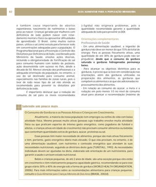 GUIA ALIMENTAR PARA A POPULAÇÃO BRASILEIRA
82
é também causa importante de abortos
espontâneos, nascimento de natimortos e baixo
peso ao nascer. Crianças geradas por mulheres com
deficiência de iodo podem nascer com retar-
damento mental e físico ou apresentar dificuldades
de aprendizado. O Brasil, como muitos outros
países, utiliza o sal como veículo para fornecer iodo
em concentrações adequadas para a população. O
Programa Nacional para a Prevenção e Controle dos
Distúrbios por Deficiência de Iodo, coordenado pelo
Ministério da Saúde, envolve ações diversas,
incluindo a obrigatoriedade de fortificação do sal
para consumo humano com iodato de potássio,
ação desenvolvida com sucesso no País, desde a
década de 50. Merece atenção dos profissionais e a
adequada orientação da população, no entanto, o
uso do sal destinado para consumo animal,
especialmente nas famílias de zonas rurais, pois o
teor de iodo nesse tipo de sal não atende ao
recomendado para prevenir os distúrbios por
deficiência de iodo.
É importante destacar que a redução do
consumo de sal para os níveis recomendados
(<5g/dia) não originará problemas, pois a
quantidade recomendada garante a quantidade
adequada de iodo para prevenir os DDI.
- Em uma alimentação saudável, a ingestão de
gordura não deve ser menor do que 15% do total de
energia. Para as pessoas fisicamente ativas, uma
quantidade de até 30% de gordura pode não ser
prejudicial,
- Para alcançar os objetivos dietéticos para as
gorduras, é preciso que se leve em consideração nas
orientações, além das gorduras utilizadas na
preparação dos alimentos, as gorduras que
compõem os alimentos e as que são adicionadas no
processamento dos alimentos.
- Em relação ao consumo do açúcar, a meta é a
redução em pelo menos 1/3 no nível de consumo
atual para alcançar a recomendação (máximo de
desde que o consumo da gordura
saturada e gorduras hidrogenadas permaneça
baixo.
Orientações complementares
Profissionais de Saúde
Sabendo um pouco mais
O Consumo de Gorduras e as Pessoas Ativas e Crianças em Crescimento.
Atualmente, a maioria da nossa população tem empregos ou estilos de vida com baixa
atividade física. Mesmo pessoas muito ativas (pessoas cujo trabalho envolve muita atividade
física ou que praticam esportes de intenso gasto energético, como jogadores de futebol e
atletas, e crianças ativas em idade de crescimento) não precisam consumir alimentos ou bebidas
que contenham quantidades extras de gordura, açúcar, proteínas ou sal.
Essas pessoas têm maior necessidade de alimentos, porque são mais ativas fisicamente
e têm, portanto, gasto energético diário mais elevado. O que elas precisam, no entanto, é de
uma alimentação saudável, com nutrientes e conteúdo energético que atendam às suas
necessidades nutricionais, seguindo as diretrizes deste guia (TUNSTALL, 1993). As necessidades
individuais devem ser ajustadas na dieta, elaborada sob orientação de um nutricionista, para
garantir a saúde e um bom estado nutricional.
Bebês e crianças pequenas, de até 2 anos de idade, são uma exceção porque eles estão
em crescimento e têm relativamente pequena capacidade gástrica, recomendando-se para esse
grupo etário 30% a 40% de energia sob a forma de gordura (WORLD HEALTH ORGANIZATION,
2000b). Para mais informações sobre as recomendações alimentares para crianças pequenas,
consulte o (BRASIL, 2002d).
Guia Alimentar para Crianças Menores de Dois Anos
 