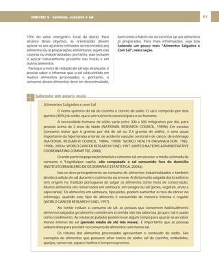 DIRETRIZ 6 - GORDURAS, AÇÚCARES E SAL 83
10% do valor energético total da dieta). Para
alcance desse objetivo, as orientações devem
aplicar-se aos açúcares refinados acrescentados aos
alimentos ou às preparações alimentares, sejam elas
caseiras ou industrializadas; portanto, não incluem
o açúcar naturalmente presente nas frutas e em
outros alimentos.
- Para que a meta de redução de sal seja alcançada, é
preciso saber e informar que o sal está contido em
muitos alimentos processados e, portanto, o
consumo desses alimentos deve ser desestimulado,
bem como o hábito de acrescentar sal aos alimentos
já preparados. Para mais informações, veja box
Sabendo um pouco mais “Alimentos Salgados e
Com Sal”, nesta seção.
Sabendo um pouco mais
Alimentos Salgados e com Sal
O nome químico do sal de cozinha é cloreto de sódio. O sal é composto por dois
quintos (40%) de sódio, que é um nutriente essencial para o ser humano.
A necessidade humana de sódio varia entre 300 e 500 miligramas por dia, para
pessoas acima de 2 anos de idade (NATIONAL RESEARCH COUNCIL, 1989b). Em excesso
(consumo maior que 6 gramas por dia de sal ou 2,4 gramas de sódio), é uma causa
importante da hipertensão arterial, de acidente vascular cerebral e de câncer de estômago
(NATIONAL RESEARCH COUNCIL, 1989a, 1989b; WORLD HEALTH ORGANIZATION, 1982,
1990b, 2003a; WORLD CANCER RESEARCH FUND, 1997; UNITED NATIONS ADMINISTRATIVE
COORDINATING COMMITTEE, 2000).
Grande parte da população brasileira consome sal em excesso: a média estimada de
consumo é 9,6g/dia/per capita,
(INSTITUTO BRASILEIRO DE GEOGRAFIA E ESTATÍSTICA, 2004a).
Isso se deve principalmente ao consumo de alimentos industrializados e também
devido à adição de sal durante o cozimento ou à mesa. A dieta muito salgada dos brasileiros
tem origem na tradição portuguesa de salgar os alimentos como meio de conservação.
Muitos alimentos são conservados em salmoura, em vinagre ou sal (picles, vegetais, ervas e
especiarias). Os alimentos em salmoura, tipo picles, podem aumentar o risco de câncer no
estômago, quando esse tipo de alimento é consumido de maneira intensa e regular
(WORLD CANCER RESEARCH FUND, 1997).
Ao tentar reduzir o consumo de sal, as pessoas que consomem habitualmente
alimentos salgados geralmente consideram a comida não tão saborosa, já que o sal é usado
como condimento. As células do paladar podem levar algum tempo para ajustar-se ao sabor
menos intenso do sal ( ). É importante que as pessoas
saibam disso para persistir no consumo de alimentos com menos sal.
Os rótulos dos alimentos processados apresentam o conteúdo de sódio. São
exemplos de alimentos que possuem altos teores de sódio: sal de cozinha, embutidos,
queijos, conservas, sopas e molhos e temperos prontos.
não computado o sal consumido fora do domicílio
período médio de até três meses
DIRETRIZ 6 - Gorduras, açúcares e sal
 