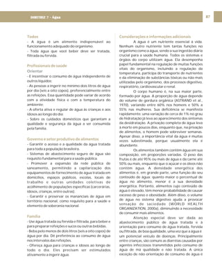 87
Todos
Profissionais de saúde
Governo e setor produtivo de alimentos
Família
- A água é um alimento indispensável ao
funcionamento adequado do organismo.
- Toda água que você beber deve ser tratada,
filtrada ou fervida.
- E incentivar o consumo de água independente de
outros líquidos;
- As pessoas a ingerir no mínimo dois litros de água
por dia (seis a oito copos), preferencialmente entre
as refeições. Essa quantidade pode variar de acordo
com a atividade física e com a temperatura do
ambiente;
- A oferta ativa e regular de água às crianças e aos
idosos ao longo do dia;
- Sobre os cuidados domésticos que garantam a
qualidade e segurança da água a ser consumida
pela família.
- Garantir o acesso e a qualidade da água tratada
para toda a população brasileira.
- Sistemas de abastecimento seguro de água são
requisito fundamental para a saúde pública.
- Promover a expansão da rede pública de
saneamento, permitindo a capilarização dos
equipamentos de fornecimento de água tratada em
domicílios, espaços públicos, escolas, locais de
trabalho e outras unidades coletivas de
acolhimento de populações específicas (carcerárias,
idosos, crianças, entre outras).
- Garantir e preservar os mananciais de água em
território nacional, como requisito para a saúde e
elemento de soberania nacional.
- Use água tratada ou fervida e filtrada, para beber e
para preparar refeições e sucos ou outras bebidas.
- Beba pelo menos de dois litros (seis a oito copos) de
água por dia. Dê preferência ao consumo de água
nos intervalos das refeições.
- Ofereça água para crianças e idosos ao longo de
todo o dia. Eles precisam ser estimulados
ativamente a ingerir água.
Orientar
Considerações e informações adicionais
A água é um nutriente essencial à vida.
Nenhum outro nutriente tem tantas funções no
organismo como a água, sendo a sua ingestão diária
crucial para a saúde humana. Todos os sistemas e
órgãos do corpo utilizam água. Ela desempenha
papel fundamental na regulação de muitas funções
vitais do organismo, incluindo a regulação da
temperatura, participa do transporte de nutrientes
e da eliminação de substâncias tóxicas ou não mais
utilizadas pelo organismo, dos processos digestivo,
respiratório, cardiovascular e renal.
O corpo humano é, na sua maior parte,
formado por água. A proporção de água depende
do volume de gordura orgânica (ASTRAND et al.,
1970), variando entre 60% nos homens e 50% a
55% nas mulheres. Sua deficiência se manifesta
rapidamente: uma variação de cerca de 1% no grau
de hidratação já leva ao aparecimento dos sintomas
da desidratação. A privação completa de água leva
à morte em poucos dias, enquanto que, na privação
de alimentos, o homem pode sobreviver semanas.
Apesar disso, a importância vital da água é muitas
vezes subestimada, porque usualmente ela é
abundante.
Os alimentos também contêm água em sua
composição, em proporções variadas. O peso das
frutas é de até 95% ou mais de água e da carne até
50% ou mais, enquanto que o açúcar e os óleos não
contêm água. A densidade energética dos
alimentos é, em grande parte, uma função do seu
conteúdo de água: quanto maior o percentual de
água no alimento, menor é a sua densidade
energética. Portanto, alimentos cujo conteúdo de
água é elevado, têm menor probabilidade de causar
excesso de peso e obesidade. Além disso, o volume
de água no sistema digestivo ajuda a provocar
sensação de saciedade (WORLD HEALTH
ORGANIZATION, 2000a), diminuindo a necessidade
de consumir mais alimentos.
Atenção especial deve ser dada ao
abastecimento público de água tratada e à
orientação para consumo de água tratada, fervida
ou filtrada, de boa qualidade, uma vez que a água é
um potencial veículo de doenças. Principalmente
entre crianças, são comuns as diarréias causadas por
agentes infecciosos transmitidos pelo consumo de
água de má qualidade e não tratada. A única
exceção de não orientação de consumo de água é
DIRETRIZ 7 - Água
 