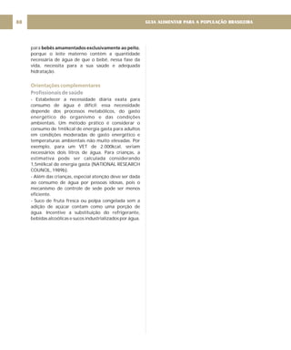 GUIA ALIMENTAR PARA A POPULAÇÃO BRASILEIRA
88
para ,
porque o leite materno contém a quantidade
necessária de água de que o bebê, nessa fase da
vida, necessita para a sua saúde e adequada
hidratação.
- Estabelecer a necessidade diária exata para
consumo de água é difícil; essa necessidade
depende dos processos metabólicos, do gasto
energético do organismo e das condições
ambientais. Um método prático é considerar o
consumo de 1ml/kcal de energia gasta para adultos
em condições moderadas de gasto energético e
temperaturas ambientais não muito elevadas. Por
exemplo, para um VET de 2.000kcal, seriam
necessários dois litros de água. Para crianças, a
estimativa pode ser calculada considerando
1,5ml/kcal de energia gasta (NATIONAL RESEARCH
COUNCIL, 1989b).
- Além das crianças, especial atenção deve ser dada
ao consumo de água por pessoas idosas, pois o
mecanismo de controle de sede pode ser menos
eficiente.
- Suco de fruta fresca ou polpa congelada sem a
adição de açúcar contam como uma porção de
água. Incentive a substituição do refrigerante,
bebidas alcoólicas e sucos industrializados por água.
bebês amamentados exclusivamente ao peito
Orientações complementares
Profissionais de saúde
 