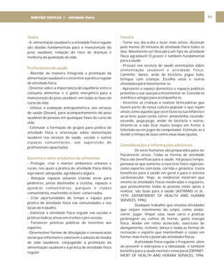 DIRETRIZ 6 - GORDURAS, AÇÚCARES E SAL 91
Todos
Profissionais de saúde
Governo e setor produtivo de alimentos
- A alimentação saudável e a atividade física regular
são aliadas fundamentais para a manutenção do
peso saudável, redução do risco de doenças e
melhoria da qualidade de vida.
- Abordar de maneira integrada a promoção da
alimentação saudável e o incentivo à prática regular
de atividade física.
- Orientar sobre a importância do equilíbrio entre o
consumo alimentar e o gasto energético para a
manutenção do peso saudável, em todas as fases do
curso da vida.
- Utilizar a avaliação antropométrica, nos serviços
de saúde (Sisvan), para acompanhamento do peso
saudável de pessoas em quaisquer fases do curso da
vida.
- Estimular a formação de grupos para prática de
atividade física e orientação sobre alimentação
saudável nos serviços de saúde, escolas e outros
espaços comunitários, sob supervisão de
profissionais capacitados.
- Proteger, criar e manter ambientes urbanos e
rurais, nos quais a prática de atividade física diária
seja viável, adequada, agradável e segura.
- Adequar espaços urbanos criando áreas para
pedestres, pistas destinadas a ciclistas, espaços e
quadras comunitários, parques e clubes
comunitários, mantendo-os bem conservados.
- Criar oportunidades de tempo e espaço para
prática de atividade física nas comunidades e nos
locais de trabalho.
- Valorizar a atividade física regular nas escolas e
práticas lúdicas ativas em creches e pré-escolas.
- Fortalecer políticas públicas de incentivo aos
esportes.
- Desenvolver formas de divulgação e comunicação
social que informem e valorizem a adoção de modos
de vida saudáveis, conjugando a promoção da
alimentação saudável e a prática de atividade física
regular
Família
Considerações e informações adicionais
- Torne seu dia-a-dia e lazer mais ativos. Acumule
pelo menos 30 minutos de atividade física todos os
dias. Movimente-se! Descubra um tipo de atividade
física agradável! O prazer é também fundamental
para a saúde.
- Procure nos serviços de saúde orientações sobre
alimentação saudável e atividade física.
Caminhe, dance, ande de bicicleta, jogue bola,
brinque com crianças. Escolha estas e outras
atividades para movimentar-se.
- Aproveite o espaço doméstico e espaços públicos
próximos a sua casa para movimentar-se. Convide os
vizinhos e amigos para acompanhá-lo.
- Incentive as crianças a realizar brincadeiras que
fazem parte de nossa cultura popular e que sejam
ativas como aquelas que você fazia na sua infância e
ao ar livre: pular corda, correr, amarelinha, esconde-
esconde, pega-pega, andar de bicicleta e outras.
Oriente-as a não ficar muito tempo em frente à
televisão ou em jogos de computador. Estimule-as a
dividir o tempo de lazer entre essas duas opções.
Os seres humanos são preparados para ser
fisicamente ativos. Todas as formas de atividade
física são benéficas para a saúde. Há pouco tempo,
pensava-se que somente o exercício físico vigoroso,
como esportes com bola, corrida e ginástica, trazia
benefícios para a saúde em geral e para o sistema
cardiovascular. Hoje, as evidências mostram que
mesmo as atividades físicas moderadas e regulares,
que praticamente todas as pessoas estão aptas a
realizar, são boas para a saúde (ASTRAND et al.,
1970; DEPARTMENT OF HEALTH AND HUMAN
SERVICES, 1996).
Qualquer trabalho que envolva atividades
que exijam movimento do corpo, como andar,
correr, jogar, limpar casa, lavar carro e praticar
jardinagem ou cultivo de hortas, gasta energia
física. Andar em ritmo acelerado, exercícios de
alongamento, ciclismo, dança e todas as formas de
recreação e esporte que mantenham o corpo em
forma, mais forte e jovial são atividades físicas.
A atividade física regular e freqüente, além
de prevenir o sobrepeso e a obesidade, é também
benéfica para a saúde mental e emocional (DEPART-
MENT OF HEALTH AND HUMAN SERVICES, 1996;
DIRETRIZ ESPECIAL 1 - Atividade física
 
