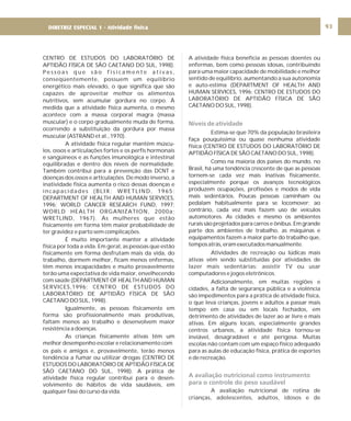 DIRETRIZ 6 - GORDURAS, AÇÚCARES E SAL 93
CENTRO DE ESTUDOS DO LABORATÓRIO DE
APTIDÃO FÍSICA DE SÃO CAETANO DO SUL, 1998).
P e s s o a s q u e s ã o f i s i c a m e n t e a t i v a s ,
conseqüentemente, possuem um equilíbrio
energético mais elevado, o que significa que são
capazes de aproveitar melhor os alimentos
nutritivos, sem acumular gordura no corpo. À
medida que a atividade física aumenta, o mesmo
acontece com a massa corporal magra (massa
muscular) e o corpo gradualmente muda de forma,
ocorrendo a substituição da gordura por massa
muscular (ASTRAND et al., 1970).
A atividade física regular mantém múscu-
los, ossos e articulações fortes e os perfis hormonais
e sangüíneos e as funções imunológica e intestinal
equilibradas e dentro dos níveis de normalidade.
Também contribui para a prevenção das DCNT e
doenças dos ossos e articulações. De modo inverso, a
inatividade física aumenta o risco dessas doenças e
incapacidades (BLIX; WRETLIND, 1965;
DEPARTMENT OF HEALTH AND HUMAN SERVICES,
1996; WORLD CANCER RESEARCH FUND, 1997;
WORLD HEALTH ORGANIZATION, 2000a;
WRETLIND, 1967). As mulheres que estão
fisicamente em forma têm maior probabilidade de
ter gravidez e parto sem complicações.
É muito importante manter a atividade
física por toda a vida. Em geral, as pessoas que estão
fisicamente em forma desfrutam mais da vida, do
trabalho, dormem melhor, ficam menos enfermas,
têm menos incapacidades e muito provavelmente
terão uma expectativa de vida maior, envelhecendo
com saúde (DEPARTMENT OF HEALTH AND HUMAN
SERVICES,1996; CENTRO DE ESTUDOS DO
LABORATÓRIO DE APTIDÃO FÍSICA DE SÃO
CAETANO DO SUL, 1998).
Igualmente, as pessoas fisicamente em
forma são profissionalmente mais produtivas,
faltam menos ao trabalho e desenvolvem maior
resistência a doenças.
As crianças fisicamente ativas têm um
melhor desempenho escolar e relacionamento com
os pais e amigos e, provavelmente, terão menos
tendência a fumar ou utilizar drogas (CENTRO DE
ESTUDOS DO LABORATÓRIO DE APTIDÃO FÍSICA DE
SÃO CAETANO DO SUL, 1998). A prática de
atividade física regular contribui para o desen-
volvimento de hábitos de vida saudáveis, em
qualquer fase do curso da vida.
A atividade física beneficia as pessoas doentes ou
enfermas, bem como pessoas idosas, contribuindo
para uma maior capacidade de mobilidade e melhor
sentido de equilíbrio, aumentando a sua autonomia
e auto-estima (DEPARTMENT OF HEALTH AND
HUMAN SERVICES, 1996; CENTRO DE ESTUDOS DO
LABORATÓRIO DE APTIDÃO FÍSICA DE SÃO
CAETANO DO SUL, 1998).
Estima-se que 70% da população brasileira
faça pouquíssima ou quase nenhuma atividade
física (CENTRO DE ESTUDOS DO LABORATÓRIO DE
APTIDÃO FÍSICA DE SÃO CAETANO DO SUL, 1998).
Como na maioria dos países do mundo, no
Brasil, há uma tendência crescente de que as pessoas
tornem-se cada vez mais inativas fisicamente,
especialmente porque os avanços tecnológicos
produzem ocupações, profissões e modos de vida
mais sedentários. Poucas pessoas caminham ou
pedalam habitualmente para se locomover; ao
contrário, cada vez mais fazem uso de veículos
automotores. As cidades e mesmo os ambientes
rurais são projetados para carros e ônibus. Em grande
parte dos ambientes de trabalho, as máquinas e
equipamentos fazem a maior parte do trabalho que,
temposatrás,eramexecutadosmanualmente.
Atividades de recreação ou lúdicas mais
ativas vêm sendo substituídas por atividades de
lazer mais sedentárias: assistir TV ou usar
computadores e jogos eletrônicos.
Adicionalmente, em muitas regiões e
cidades, a falta de segurança pública e a violência
são impedimentos para a prática de atividade física,
o que leva crianças, jovens e adultos a passar mais
tempo em casa ou em locais fechados, em
detrimento de atividades de lazer ao ar livre e mais
ativas. Em alguns locais, especialmente grandes
centros urbanos, a atividade física tornou-se
inviável, desagradável e até perigosa. Muitas
escolas não contam com um espaço físico adequado
para as aulas de educação física, prática de esportes
e de recreação.
A avaliação nutricional de rotina de
crianças, adolescentes, adultos, idosos e de
Níveis de atividade
A avaliação nutricional como instrumento
para o controle do peso saudável
DIRETRIZ ESPECIAL 1 - Atividade física
 