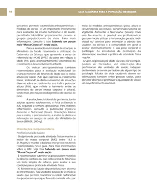 GUIA ALIMENTAR PARA A POPULAÇÃO BRASILEIRA
94
gestantes por meio das medidas antropométricas -
medidas do corpo - é um importante instrumento
para avaliação do estado nutricional e de saúde,
permitindo identificar precocemente pessoas e
grupos populacionais de risco. Para mais
informações, consulte o box
Para a avaliação nutricional de crianças, o
Ministério da Saúde recomenda a utilização da
Caderneta da Criança, que apresenta a curva de
referência do NCHS (1977) do peso em relação à
idade (P/I), para acompanhamento sistemático do
crescimento e desenvolvimento infantil.
Os índices antropométricos também
recomendados para a avaliação nutricional de
crianças menores de 10 anos de idade são: o índice
altura por idade (A/I), que expressa o crescimento
linear, indicando o efeito cumulativo de situações
diversas sobre o crescimento; e o índice peso por
altura (P/A), que reflete a harmonia entre as
dimensões do corpo (massa corporal e altura),
sendo mais preciso para o diagnóstico de excesso de
peso.
A avaliação nutricional de gestantes, tanto
adultas quanto adolescentes, é feita utilizando o
IMC segundo a semana gestacional. Para maiores
informações, consulte a publicação
, do Ministério da
Saúde (BRASIL, 2004g).
- O objetivo da prática de atividade física é manter o
índice de massa corporal (IMC) entre 18,5 e
24,9kg/m2 e manter o balanço energético nos níveis
recomendados neste guia. Para mais informações
sobre o IMC, veja box
.
- É recomendável submeter as pessoas com histórico
de doença cardíaca ou que estão acima de 50 anos a
um teste simples de esforço, para avaliar a sua
condição para a prática de atividade física.
- O Ministério da Saúde disponibilizou um sistema
de informações, nas unidades básicas de atenção à
saúde, que permite monitorar o estado nutricional
das pessoas em quaisquer fases do curso da vida, por
Sabendo um pouco
mais “Massa Corporal”, nesta seção.
Sabendo um pouco mais
“Massa Corporal”, nesta seção
Vigilância
Alimentar e Nutricional (Sisvan). Orientações Básicas
para a coleta, o processamento, a análise de dados e a
informação em serviços de saúde
Orientações complementares
Profissionais de saúde
meio de medidas antropométricas (peso, altura e
circunferência da cintura), denominado Sistema de
Vigilância Alimentar e Nutricional (Sisvan). Com
essa ferramenta, é possível aos profissionais e
gestores locais utilizar a informação gerada, indi-
vidual ou coletiva para estimular a adesão dos
usuários do serviço e a comunidade em geral a
avaliar sistematicamente o seu peso corporal e
participar de atividades de promoção da
alimentação saudável e prática de atividade física
regular.
- Grupos de pessoas por idade ou sexo, por exemplo,
podem ser formados, sob orientação dos
profissionais das unidades de saúde, indepen-
dentemente de serem portadores de algum tipo de
patologia. Modos de vida saudáveis devem ser
estimulados também entre pessoas sadias, para
prevenir doenças e promover a qualidade de vida e
um envelhecimento saudável.
 