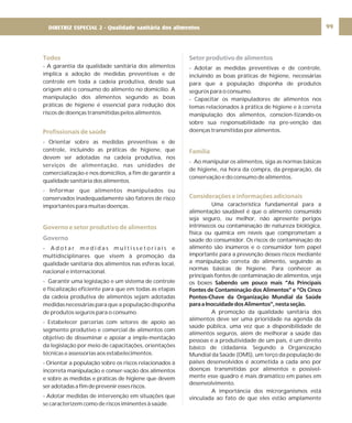 99
Todos
Profissionais de saúde
Governo e setor produtivo de alimentos
- A garantia da qualidade sanitária dos alimentos
implica a adoção de medidas preventivas e de
controle em toda a cadeia produtiva, desde sua
origem até o consumo do alimento no domicílio. A
manipulação dos alimentos segundo as boas
práticas de higiene é essencial para redução dos
riscos de doenças transmitidas pelos alimentos.
- Orientar sobre as medidas preventivas e de
controle, incluindo as práticas de higiene, que
devem ser adotadas na cadeia produtiva, nos
serviços de alimentação, nas unidades de
comercialização e nos domicílios, a fim de garantir a
qualidade sanitária dos alimentos.
- Informar que alimentos manipulados ou
conservados inadequadamente são fatores de risco
importantes para muitas doenças.
- A d o t a r m e d i d a s m u l t i s s e t o r i a i s e
multidisciplinares que visem à promoção da
qualidade sanitária dos alimentos nas esferas local,
nacional e internacional.
- Garantir uma legislação e um sistema de controle
e fiscalização eficiente para que em todas as etapas
da cadeia produtiva de alimentos sejam adotadas
medidas necessárias para que a população disponha
de produtos seguros para o consumo.
- Estabelecer parcerias com setores de apoio ao
segmento produtivo e comercial de alimentos com
objetivo de disseminar e apoiar a imple-mentação
da legislação por meio de capacitações, orientações
técnicas e assessorias aos estabelecimentos.
- Orientar a população sobre os riscos relacionados à
incorreta manipulação e conser-vação dos alimentos
e sobre as medidas e práticas de higiene que devem
seradotadasafimdepreveniressesriscos.
- Adotar medidas de intervenção em situações que
se caracterizem como de riscos iminentes à saúde.
Governo
Setor produtivo de alimentos
Família
Considerações e informações adicionais
- Adotar as medidas preventivas e de controle,
incluindo as boas práticas de higiene, necessárias
para que a população disponha de produtos
seguros para o consumo.
- Capacitar os manipuladores de alimentos nos
temas relacionados à prática de higiene e à correta
manipulação dos alimentos, conscien-tizando-os
sobre sua responsabilidade na pre-venção das
doenças transmitidas por alimentos.
- Ao manipular os alimentos, siga as normas básicas
de higiene, na hora da compra, da preparação, da
conservação e do consumo de alimentos.
Uma característica fundamental para a
alimentação saudável é que o alimento consumido
seja seguro, ou melhor, não apresente perigos
intrínsecos ou contaminação de natureza biológica,
física ou química em níveis que comprometam a
saúde do consumidor. Os riscos de contaminação do
alimento são inúmeros e o consumidor tem papel
importante para a prevenção desses riscos mediante
a manipulação correta do alimento, seguindo as
normas básicas de higiene. Para conhecer as
principais fontes de contaminação de alimentos, veja
os boxes
A promoção da qualidade sanitária dos
alimentos deve ser uma prioridade na agenda da
saúde pública, uma vez que a disponibilidade de
alimentos seguros, além de melhorar a saúde das
pessoas e a produtividade de um país, é um direito
básico de cidadania. Segundo a Organização
Mundial da Saúde (OMS), um terço da população de
países desenvolvidos é acometida a cada ano por
doenças transmitidas por alimentos e possivel-
mente esse quadro é mais dramático em países em
desenvolvimento.
A importância dos microrganismos está
vinculada ao fato de que eles estão amplamente
Sabendo um pouco mais “As Principais
Fontes de Contaminação dos Alimentos” e “Os Cinco
Pontos-Chave da Organização Mundial da Saúde
paraaInocuidadedosAlimentos”,nestaseção.
DIRETRIZ ESPECIAL 2 - Qualidade sanitária dos alimentos
 