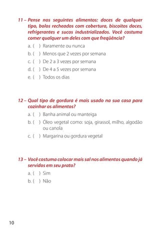 10
11 – Pense nos seguintes alimentos: doces de qualquer
tipo, bolos recheados com cobertura, biscoitos doces,
refrigerantes e sucos industrializados. Você costuma
comer qualquer um deles com que freqüência?
a. ( ) Raramente ou nunca
b. ( ) Menos que 2 vezes por semana
c. ( ) De 2 a 3 vezes por semana
d. ( ) De 4 a 5 vezes por semana
e. ( ) Todos os dias
12 – Qual tipo de gordura é mais usado na sua casa para
cozinhar os alimentos?
a. ( ) Banha animal ou manteiga
b. ( ) Óleo vegetal como: soja, girassol, milho, algodão
ou canola
c. ( ) Margarina ou gordura vegetal
13 – Você costuma colocar mais sal nos alimentos quando já
servidos em seu prato?
a. ( ) Sim
b. ( ) Não
 