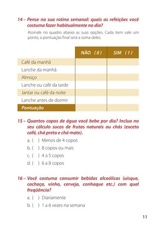 11
14 – Pense na sua rotina semanal: quais as refeições você
costuma fazer habitualmente no dia?
Assinale no quadro abaixo as suas opções. Cada item vale um
ponto, a pontuação final será a soma deles.
15 – Quantos copos de água você bebe por dia? Inclua no
seu cálculo sucos de frutas naturais ou chás (exceto
café, chá preto e chá mate).
a. ( ) Menos de 4 copos
b. ( ) 8 copos ou mais
c. ( ) 4 a 5 copos
d. ( ) 6 a 8 copos
16 – Você costuma consumir bebidas alcoólicas (uísque,
cachaça, vinho, cerveja, conhaque etc.) com qual
freqüência?
a. ( ) Diariamente
b. ( ) 1 a 6 vezes na semana
Café da manhã
Lanche da manhã
Almoço
Lanche ou café da tarde
Jantar ou café da noite
Lanche antes de dormir
Pontuação
NÃO ( 0 ) SIM ( 1 )
 